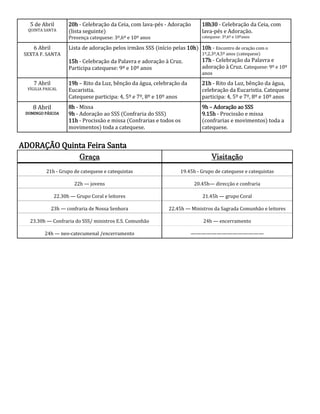 5 de Abril        20h - Celebração da Ceia, com lava-pés - Adoração       18h30 - Celebração da Ceia, com
  QUINTA SANTA       (lista seguinte)                                        lava-pés e Adoração.
                     Presença catequese: 3º,6º e 10º anos                    catequese: 3º,6º e 10ºanos

    6 Abril          Lista de adoração pelos irmãos SSS (início pelas 10h) 10h - Encontro de oração com o
 SEXTA F. SANTA                                                              1º,2,3º,4,5º anos (catequese)
                     15h - Celebração da Palavra e adoração à Cruz.          17h - Celebração da Palavra e
                     Participa catequese: 9º e 10º anos                      adoração à Cruz. Catequese: 9º e 10º
                                                                             anos
    7 Abril          19h – Rito da Luz, bênção da água, celebração da        21h - Rito da Luz, bênção da água,
  VÍGILIA PASCAL     Eucaristia.                                             celebração da Eucaristia. Catequese
                     Catequese participa: 4, 5º e 7º, 8º e 10º anos          participa: 4, 5º e 7º, 8º e 10º anos
    8 Abril          8h - Missa                                              9h – Adoração ao SSS
 DOMINGO PÁSCOA      9h - Adoração ao SSS (Confraria do SSS)                 9.15h - Procissão e missa
                     11h - Procissão e missa (Confrarias e todos os          (confrarias e movimentos) toda a
                     movimentos) toda a catequese.                           catequese.


ADORAÇÃO Quinta Feira Santa
                          Graça                                                   Visitação
          21h - Grupo de catequese e catequistas                    19.45h - Grupo de catequese e catequistas

                       22h — jovens                                       20.45h— direcção e confraria

               22.30h — Grupo Coral e leitores                               21.45h — grupo Coral

              23h — confraria de Nossa Senhora                 22.45h — Ministros da Sagrada Comunhão e leitores

   23.30h — Confraria do SSS/ ministros E.S. Comunhão                         24h — encerramento

          24h — neo-catecumenal /encerramento                           ——————————————
 