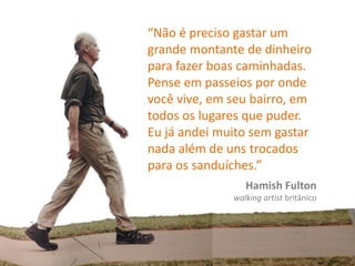 “Não é preciso gastar um
grande montante de dinheiro
para fazer boas caminhadas.
Pense em passeios por onde
você vive, em seu bairro, em
todos os lugares que puder.
Eu já andei muito sem gastar
nada além de uns trocados
para os sanduíches.”
Hamish Fulton
walking artist britânico
 