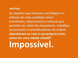 Se aqueles que tiveram o privilégio e o
esforço de uma condição sócio-
econômica, educacional e cultural que
permite ser, além de moradores, cidadãos
conscientes e reivindicadores da ordem,
abandonam as ruas à sua própria sorte,
como ter uma cidade cidadã?
Impossível.
HIPÓTESE
 