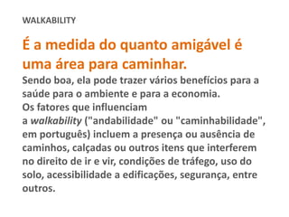 WALKABILITY
É a medida do quanto amigável é
uma área para caminhar.
Sendo boa, ela pode trazer vários benefícios para a
saúde para o ambiente e para a economia.
Os fatores que influenciam
a walkability ("andabilidade" ou "caminhabilidade",
em português) incluem a presença ou ausência de
caminhos, calçadas ou outros itens que interferem
no direito de ir e vir, condições de tráfego, uso do
solo, acessibilidade a edificações, segurança, entre
outros.
 