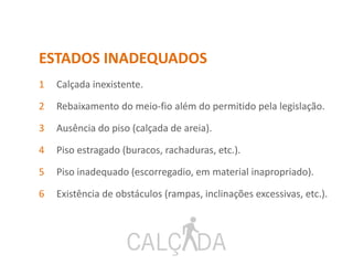 ESTADOS INADEQUADOS
1 Calçada inexistente.
2 Rebaixamento do meio-fio além do permitido pela legislação.
3 Ausência do piso (calçada de areia).
4 Piso estragado (buracos, rachaduras, etc.).
5 Piso inadequado (escorregadio, em material inapropriado).
6 Existência de obstáculos (rampas, inclinações excessivas, etc.).
 