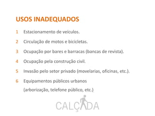 USOS INADEQUADOS
1 Estacionamento de veículos.
2 Circulação de motos e bicicletas.
3 Ocupação por bares e barracas (bancas de revista).
4 Ocupação pela construção civil.
5 Invasão pelo setor privado (movelarias, oficinas, etc.).
6 Equipamentos públicos urbanos
(arborização, telefone público, etc.).
 