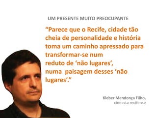 UM PRESENTE MUITO PREOCUPANTE
“Parece que o Recife, cidade tão
cheia de personalidade e história
toma um caminho apressado para
transformar-se num
reduto de ‘não lugares’,
numa paisagem desses ‘não
lugares’.”
Kleber Mendonça Filho,
cineasta recifense
 