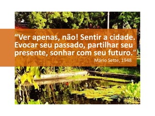 “Ver apenas, não! Sentir a cidade.
Evocar seu passado, partilhar seu
presente, sonhar com seu futuro.”
Mário Sette, 1948
 
