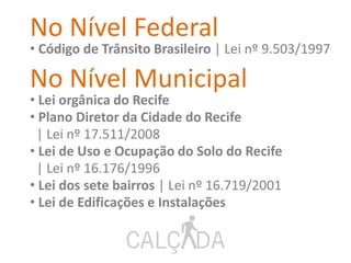 No Nível Federal
• Código de Trânsito Brasileiro | Lei nº 9.503/1997
No Nível Municipal
• Lei orgânica do Recife
• Plano Diretor da Cidade do Recife
| Lei nº 17.511/2008
• Lei de Uso e Ocupação do Solo do Recife
| Lei nº 16.176/1996
• Lei dos sete bairros | Lei nº 16.719/2001
• Lei de Edificações e Instalações
 