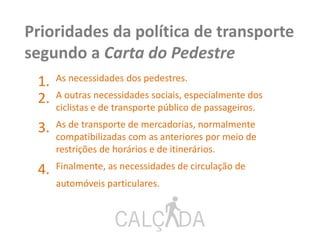 1. As necessidades dos pedestres.
2. A outras necessidades sociais, especialmente dos
ciclistas e de transporte público de passageiros.
3. As de transporte de mercadorias, normalmente
compatibilizadas com as anteriores por meio de
restrições de horários e de itinerários.
4. Finalmente, as necessidades de circulação de
automóveis particulares.
Prioridades da política de transporte
segundo a Carta do Pedestre
 