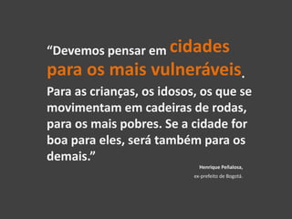 “Devemos pensar em cidades
para os mais vulneráveis.
Para as crianças, os idosos, os que se
movimentam em cadeiras de rodas,
para os mais pobres. Se a cidade for
boa para eles, será também para os
demais.”
Henrique Peñalosa,
ex-prefeito de Bogotá.
 