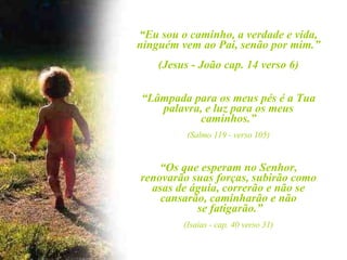“ Eu sou o caminho, a verdade e vida, ninguém vem ao Pai, senão por mim.” (Jesus - João cap. 14 verso 6) “ Lâmpada para os meus pés é a Tua palavra, e luz para os meus caminhos.” (Salmo 119 - verso 105) “ Os que esperam no Senhor, renovarão suas forças, subirão como asas de águia, correrão e não se cansarão, caminharão e não se fatigarão.” (Isaias - cap. 40 verso 31) 