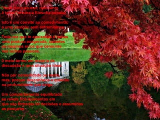 "Nem tanto ao mar, nem tanto
à terra," ensina a filosofia popular.
Isto é um convite ao comedimento,
a uma posição sem extremismos.
Toda vez que te apaixonas e tomas
uma postura exagerada, cometes
os mesmos erros que censuras
nas outras pessoas.
0 meio-termo em matéria de
discussão é uma situação ideal.
Não por comodidade ou medo,
mas, porque desconhece a questão
na profundidade que exige.
Um comportamento equilibrado
se revela nos momentos em
que são tomadas as decisões e assumidas
as posturas.
 