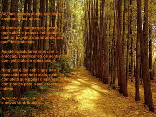 Sê uma pessoa aberta às idéias,
aos conceitos novos.
Discute-os, compara-os com o
que sabes e pensas, retirando o
melhor proveito das informações
que desconheces.
As idéias salutares renovam a
emoção, abastecendo os sentimentos
com estímulos e entusiasmo.
Ninguém é tão sábio que não
necessite aprender mais, nem tão
completo que possa dispensar outros
contributos para o seu crescimento
íntimo.
Aprende mais, estando receptivo
a novas contribuições.
 