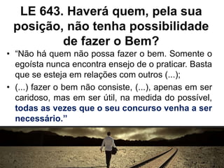 LE 643. Haverá quem, pela sua
posição, não tenha possibilidade
de fazer o Bem?
• “Não há quem não possa fazer o bem. Somente o
egoísta nunca encontra ensejo de o praticar. Basta
que se esteja em relações com outros (...);
• (...) fazer o bem não consiste, (...), apenas em ser
caridoso, mas em ser útil, na medida do possível,
todas as vezes que o seu concurso venha a ser
necessário.”
 