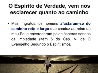 O Espírito de Verdade, vem nos
esclarecer quanto ao caminho
• Mas, ingratos, os homens afastaram-se do
caminho reto e largo que conduz ao reino de
meu Pai e enveredaram pelas ásperas sendas
da impiedade (item 5 do Cap. VI de O
Evangelho Segundo o Espiritismo).
 