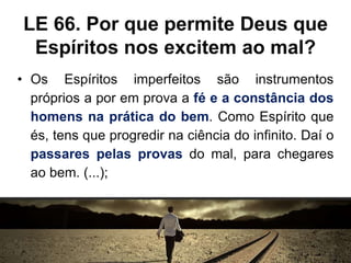 LE 66. Por que permite Deus que
Espíritos nos excitem ao mal?
• Os Espíritos imperfeitos são instrumentos
próprios a por em prova a fé e a constância dos
homens na prática do bem. Como Espírito que
és, tens que progredir na ciência do infinito. Daí o
passares pelas provas do mal, para chegares
ao bem. (...);
 