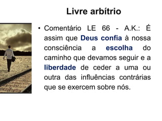 Livre arbítrio
• Comentário LE 66 - A.K.: É
assim que Deus confia à nossa
consciência a escolha do
caminho que devamos seguir e a
liberdade de ceder a uma ou
outra das influências contrárias
que se exercem sobre nós.
 