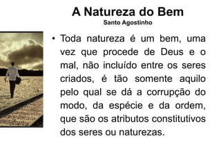 A Natureza do Bem
Santo Agostinho
• Toda natureza é um bem, uma
vez que procede de Deus e o
mal, não incluído entre os seres
criados, é tão somente aquilo
pelo qual se dá a corrupção do
modo, da espécie e da ordem,
que são os atributos constitutivos
dos seres ou naturezas.
 