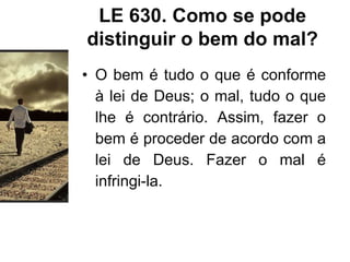 LE 630. Como se pode
distinguir o bem do mal?
• O bem é tudo o que é conforme
à lei de Deus; o mal, tudo o que
lhe é contrário. Assim, fazer o
bem é proceder de acordo com a
lei de Deus. Fazer o mal é
infringi-la.
 