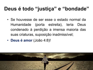 Deus é todo “justiça” e “bondade”
• Se houvesse de ser esse o estado normal da
Humanidade (porta estreita), teria Deus
condenado à perdição a imensa maioria das
suas criaturas, suposição inadmissível;
• Deus é amor (João 4:8)!
 