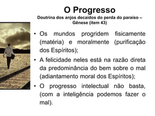 O Progresso
Doutrina dos anjos decaídos do perda do paraíso –
Gênese (item 43)
• Os mundos progridem fisicamente
(matéria) e moralmente (purificação
dos Espíritos);
• A felicidade neles está na razão direta
da predominância do bem sobre o mal
(adiantamento moral dos Espíritos);
• O progresso intelectual não basta,
(com a inteligência podemos fazer o
mal).
 