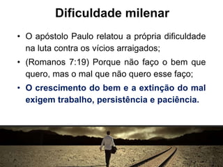 Dificuldade milenar
• O apóstolo Paulo relatou a própria dificuldade
na luta contra os vícios arraigados;
• (Romanos 7:19) Porque não faço o bem que
quero, mas o mal que não quero esse faço;
• O crescimento do bem e a extinção do mal
exigem trabalho, persistência e paciência.
 