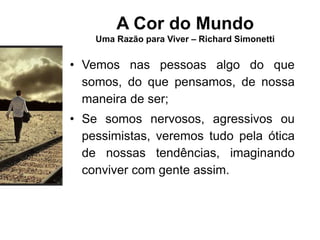 A Cor do Mundo
Uma Razão para Viver – Richard Simonetti
• Vemos nas pessoas algo do que
somos, do que pensamos, de nossa
maneira de ser;
• Se somos nervosos, agressivos ou
pessimistas, veremos tudo pela ótica
de nossas tendências, imaginando
conviver com gente assim.
 