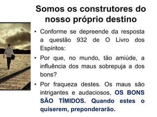 Somos os construtores do
nosso próprio destino
• Conforme se depreende da resposta
a questão 932 de O Livro dos
Espíritos:
• Por que, no mundo, tão amiúde, a
influência dos maus sobrepuja a dos
bons?
• Por fraqueza destes. Os maus são
intrigantes e audaciosos, OS BONS
SÃO TÍMIDOS. Quando estes o
quiserem, preponderarão.
 