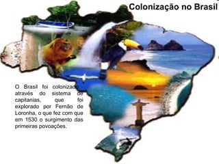 Colonização no Brasil
O Brasil foi colonizado
através do sistema de
capitanias, que foi
explorado por Fernão de
Loronha, o que fez com que
em 1530 o surgimento das
primeiras povoações.
 