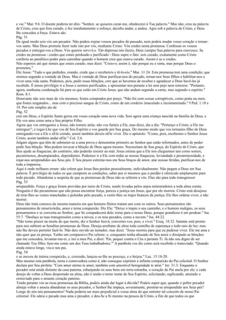 e vai." Mat. 9:6. O doente poderia ter dito: "Senhor, se quiseres curar-me, obedecerei à Tua palavra." Mas não; creu na palavra
de Cristo, creu que fora curado, e fez imediatamente o esforço; decidiu andar, e andou. Agiu sob a palavra de Cristo, e Deus
lhe concedeu a força. Estava são.
Pág. 51
De igual modo sois vós um pecador. Não podeis expiar vossos pecados do passado, nem podeis mudar vosso coração e tornar-
vos santo. Mas Deus promete fazer tudo isto por vós, mediante Cristo. Vós credes nesta promessa. Confessai os vossos
pecados e entregai-vos a Deus. Vós quereis servi-Lo. Tão depressa isto fazeis, Deus cumpre Sua palavra para convosco. Se
credes na promessa - credes que estais perdoado e purificado - Deus supre o fato: sois curado, exatamente como Cristo
conferiu ao paralítico poder para caminhar quando o homem creu que estava curado. Assim é se o credes.
Não espereis até que sintais que estais curado, mas dizei: "Creio-o; assim é, não porque eu o sinta, mas porque Deus o
prometeu."
Diz Jesus: "Tudo o que pedirdes, orando, crede que o recebereis e tê-lo-eis." Mar. 11:24. Esta promessa tem uma condição; que
oremos segundo a vontade de Deus. Mas é vontade de Deus purificar-nos do pecado, tornar-nos Seus filhos e habilitar-nos a
viver uma vida santa. Podemos, pois, pedir essas bênçãos, crer que as havemos de receber e agradecer a Deus havê-las já
recebido. É nosso privilégio ir a Jesus e sermos purificados, e apresentar-nos perante a lei sem pejo nem remorso. "Portanto,
agora, nenhuma condenação há para os que estão em Cristo Jesus, que não andam segundo a carne, mas segundo o espírito."
Rom. 8:1.
Doravante não sois mais de vós mesmos; fostes comprados por preço. "Não foi com coisas corruptíveis, como prata ou ouro,
que fostes resgatados... mas com o precioso sangue de Cristo, como de um cordeiro imaculado e incontaminado." I Ped. 1:18 e
19. Por este simples ato de
Pág. 52
crer em Deus, o Espírito Santo gerou em vosso coração uma nova vida. Sois agora uma criança nascida na família de Deus, e
Ele vos ama como ama a Seu próprio Filho.
Agora que vos entregastes a Jesus, não torneis atrás; não vos furteis a Ele, mas dizei, dia a dia: "Pertenço a Cristo; a Ele me
entreguei"; e rogai-Lhe que vos dê Seu Espírito e vos guarde por Sua graça. Do mesmo modo que vos tornastes filho de Deus
entregando-vos a Ele e nEle crendo, assim também deveis nEle viver. Diz o apóstolo: "Como, pois, recebestes o Senhor Jesus
Cristo, assim também andai nEle." Col. 2:6.
Julgam alguns que têm de submeter-se a uma prova e demonstrar primeiro ao Senhor que estão reformados, antes de poder
pedir Sua bênção. Mas podem invocar a bênção de Deus agora mesmo. Necessitam de Sua graça, do Espírito de Cristo, que
lhes ajude as fraquezas; do contrário, não poderão resistir ao mal. Jesus estima que a Ele nos cheguemos tais como somos,
pecaminosos, desamparados, dependentes. Podemos ir a Ele com todas as nossas fraquezas, leviandade e pecaminosidade, e
rojar-nos arrependidos aos Seus pés. É Seu prazer estreitar-nos em Seus braços de amor, atar nossas feridas, purificar-nos de
toda a impureza.
Aqui é onde milhares erram: não crêem que Jesus lhes perdoe pessoalmente, individualmente. Não pegam a Deus em Sua
palavra. É privilégio de todos os que cumprem as condições, saber por si mesmos que o perdão é oferecido amplamente para
todo pecado. Abandonai a suspeita de que as promessas de Deus não se referem a vós. Elas são para todo transgressor
Pág. 53
arrependido. Força e graça foram providas por meio de Cristo, sendo levadas pelos anjos ministradores a toda alma crente.
Ninguém é tão pecaminoso que não possa encontrar força, pureza e justiça em Jesus, que por ele morreu. Cristo está desejoso
de tirar-lhes as vestes manchadas e poluídas pelo pecado, e vestir-lhes os trajes brancos da justiça; Ele lhes ordena viver, e não
morrer.
Deus não trata conosco da mesma maneira em que homens finitos tratam uns com os outros. Seus pensamentos são
pensamentos de misericórdia, amor e terna compaixão. Diz Ele: "Deixe o ímpio o seu caminho, e o homem maligno, os seus
pensamentos e se converta ao Senhor, que Se compadecerá dele; torne para o nosso Deus, porque grandioso é em perdoar." Isa.
55:7. "Desfaço as tuas transgressões como a névoa, e os teus pecados, como a nuvem." Isa. 44:22.
"Não tomo prazer na morte do que morre, diz o Senhor Jeová; convertei-vos, pois, e vivei." Ezeq. 18:32. Satanás está pronto
para nos subtrair as benditas promessas de Deus. Deseja arrebatar da alma toda centelha de esperança e todo raio de luz; mas
não lhe deveis permitir fazê-lo. Não deis ouvido ao tentador, mas dizei: "Jesus morreu para que eu pudesse viver. Ele me ama e
não quer que eu pereça. Tenho um compassivo Pai celeste; e, conquanto tenha abusado de Seu amor e dissipado as bênçãos
que me concedeu, levantar-me-ei, e irei a meu Pai, e direi: 'Pai, pequei contra o Céu e perante Ti. Já não sou digno de ser
chamado Teu filho; faze-me como um dos Teus trabalhadores.'" A parábola vos diz como será recebido o transviado: "Quando
ainda estava longe, viu-o seu pai,
Pág. 54
e se moveu de íntima compaixão, e, correndo, lançou-se-lhe ao pescoço, e o beijou." Luc. 15:18-20.
Mas mesmo esta parábola, terna e comovedora como é, não consegue exprimir a infinita compaixão do Pai celestial. O Senhor
declara por Seu profeta: "Com amor eterno te amei; também com amorável benignidade te atraí." Jer. 31:3. Enquanto o
pecador está ainda distante da casa paterna, esbanjando os seus bens em terra estranha, o coração do Pai anela por ele; e cada
desejo de voltar a Deus despertado na alma, não é senão o terno instar de Seu Espírito, solicitando, suplicando, atraindo o
extraviado para o amante coração paterno.
Tendo perante vós as ricas promessas da Bíblia, podeis ainda dar lugar à dúvida? Podeis supor que, quando o pobre pecador
almeja voltar e anseia abandonar os seus pecados, o Senhor lhe impeça, severamente, prostrar-se arrependido aos Seus pés?
Longe de nós tais pensamentos! Nada poderia ser mais prejudicial a vossa alma do que entreter tal conceito de nosso Pai
celestial. Ele odeia o pecado mas ama o pecador, e deu-Se a Si mesmo na pessoa de Cristo, a fim de que todos os que
 