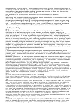 quisessem pudessem ser salvos e desfrutar a bem-aventurança eterna no reino da glória. Que linguagem mais convincente ou
mais terna poderia ter sido empregada do que essa que Ele escolheu para exprimir Seu amor para conosco? Diz Ele: "Pode uma
mulher esquecer-se tanto de seu filho que cria, que se não compadeça dele, do filho do seu ventre? Mas, ainda que esta se
esquecesse, Eu, todavia, Me não esquecerei de ti." Isa. 49:15.
Olhai para cima, vós que duvidais e tremeis, pois Jesus vive para fazer intercessão por nós. Agradecei a
Pág. 55
Deus o dom de Seu Filho amado, e orai para que Ele não tenha, para vós, morrido em vão. O Espírito convida-vos hoje. Vinde
a Jesus de todo o vosso coração, e podereis rogar Sua bênção.
Ao lerdes as promessas, lembrai-vos de que são a expressão de amor e misericórdia indizíveis. O grande coração de Amor
infinito inclina-Se para o pecador com ilimitada compaixão. "Temos a redenção pelo Seu sangue, a remissão das ofensas."
Efés. 1:7. Sim, tão-somente crede que Deus é vossa ajuda. Ele quer restaurar no homem Sua imagem moral. À medida que
dEle vos aproximardes, em arrependimento e confissão, Ele Se aproximará de vós, com misericórdia e perdão.
7
A Obediência é um Privilégio
Pág. 57
"Se alguém está em Cristo, nova criatura é: as coisas velhas já passaram; eis que tudo se fez novo." II Cor. 5:17.
Pode alguém não ser capaz de dizer exatamente a ocasião ou lugar de sua conversão, nem seguir toda a cadeia de
circunstâncias no seu processo; mas isto não prova que essa pessoa não seja convertida. Cristo disse a Nicodemos: "O vento
assopra onde quer, e ouves a sua voz, mas não sabes donde vem, nem para onde vai; assim é todo aquele que é nascido do
Espírito." João 3:8. Como o vento, que é invisível, mas cujos efeitos se podem claramente ver e sentir, assim é o Espírito de
Deus em Sua obra no coração humano. Essa virtude regeneradora que nenhum olho humano pode ver, gera na alma uma vida
nova; cria um novo ser, à imagem de Deus. Conquanto a obra do Espírito seja silenciosa e imperceptível, seus efeitos são
manifestos. Se o coração foi renovado pelo Espírito de Deus, a vida dará testemunho desse fato. Se bem que nada possamos
fazer para mudar o coração ou pôr-nos em harmonia com Deus; se bem que não devamos absolutamente confiar em nós
mesmos ou em nossas boas obras, nossa vida revelará se a graça de Deus está habitando em nós. Ver-se-á mudança no caráter,
nos hábitos e atividades. Será claro e positivo o contraste entre o que foram e o que são. O caráter se revela, não por boas ou
más ações ocasionais, mas pela tendência das palavras e atos costumeiros.
Pág. 58
É verdade que pode haver um modo de proceder exteriormente correto, sem o poder regenerador de Cristo. O amor da
influência e o desejo da estima alheia poderão determinar uma vida bem ordenada. O respeito próprio poderá levar-nos a evitar
a aparência do mal. Um coração egoísta poderá praticar ações generosas. Por que meios, pois, poderemos determinar de que
lado nos achamos?
Quem possui nosso coração? Com quem estão nossos pensamentos? Sobre quem gostamos de conversar? Quem é o objeto de
nossas mais calorosas afeições e nossas melhores energias? Se somos de Cristo, nossos pensamentos com Ele estarão, e nEle
se concentrarão as nossas mais doces meditações. Tudo que temos e somos a Ele será consagrado. Almejaremos trazer a Sua
imagem, possuir Seu Espírito, cumprir Sua vontade e agradar-Lhe em todas as coisas.
Os que se tornaram novas criaturas em Cristo Jesus, produzirão os frutos do Espírito - "amor, alegria, paz, longanimidade,
benignidade, bondade, fidelidade, mansidão, domínio próprio". Gál. 5:22 e 23. Não se conformarão por mais tempo com as
concupiscências anteriores, mas pela fé do Filho de Deus seguirão as Suas pisadas, refletir-Lhe-ão o caráter e se purificarão,
assim como Ele é puro. As coisas que outrora aborreciam, agora amam; e aquilo que outrora amavam, aborrecem agora. O
orgulhoso e presunçoso torna-se manso e humilde de coração. O vanglorioso e arrogante torna-se circunspecto e moderado. O
bêbado torna-se sóbrio e o viciado, puro. Os vãos costumes e modas do mundo são renunciados. O cristão buscará, não o
"enfeite... exterior", mas "o homem encoberto no coração, no incorruptível trajo de
Pág. 59
um espírito manso e quieto, que é precioso diante de Deus". I Ped. 3:3 e 4.
Não há evidência de genuíno arrependimento, a menos que se opere a reforma. Restituindo o penhor, devolvendo aquilo que
roubara, confessando os pecados e amando a Deus e ao próximo, pode o pecador estar certo de que passou da morte para a
vida.
Quando, como seres pecaminosos e sujeitos ao erro, chegamos a Cristo e nos tornamos participantes de Sua graça perdoadora,
surge o amor em nosso coração. Todo peso se torna leve; pois é suave o jugo que Cristo impõe. O dever torna-se deleite, o
sacrifício prazer. O caminho que dantes parecia envolto em trevas, torna-se iluminado pelos raios do Sol da Justiça.
A amabilidade do caráter de Cristo se manifestará em Seus seguidores. Era Seu deleite fazer a vontade de Deus. Amor a Deus,
zelo por Sua glória, era o motivo dominante na vida de nosso Salvador. O amor embelezava e enobrecia todos os Seus atos. O
amor vem de Deus. O coração não consagrado não o pode originar nem produzir. Encontra-se unicamente no coração em que
reina Jesus. "Nós O amamos, porque Ele nos amou primeiro." I João 4:19, Bras. No coração renovado pela graça divina, o
amor é o princípio da ação. Modifica o caráter, governa os impulsos, domina as paixões, subjuga a inimizade e enobrece as
afeições. Este amor, abrigado na alma, ameniza a vida e espalha ao redor uma influência enobrecedora.
Há dois erros contra os quais os filhos de Deus - particularmente os que só há pouco vieram a confiar em Sua graça - devem,
especialmente, precaver-se. O primeiro, do qual já tratamos, é o de tomar em
Pág. 60
consideração as suas próprias obras, confiando em qualquer coisa que possam fazer, a fim de pôr-se em harmonia com Deus.
Aquele que procura tornar-se santo por suas próprias obras, guardando a lei, tenta o impossível. Tudo que o homem possa
fazer sem Cristo, está poluído de egoísmo e pecado. É unicamente a graça de Cristo, pela fé, que nos pode tornar santos.
 