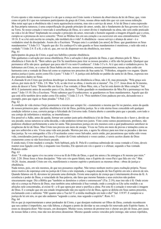 O erro oposto e não menos perigoso é o de que a crença em Cristo isente o homem da observância da lei de Deus; que, visto
como só pela fé é que nos tornamos participantes da graça de Cristo, nossas obras nada têm que ver com nossa redenção.
Mas notai aqui que a obediência não é mera aquiescência externa, mas sim o serviço de amor. A lei de Deus é uma expressão
de Sua própria natureza; é uma corporificação do grande princípio do amor, sendo, daí o fundamento de Seu governo no Céu e
na Terra. Se nosso coração é renovado à semelhança de Deus, se o amor divino é implantado na alma, não será então praticado
na vida a lei de Deus? Implantado no coração o princípio do amor, renovado o homem segundo a imagem dAquele que o criou,
cumpre-se a promessa do novo concerto: "Porei as Minhas leis em seu coração e as escreverei em seus entendimentos." Heb.
10:16. E se a lei está escrita no coração, não moldará ela a vida? A obediência - nosso serviço e aliança de amor - é o
verdadeiro sinal de discipulado. Assim diz a Escritura: "Porque esta é a caridade [ou amor] de Deus: que guardemos os Seus
mandamentos." I João 5:3. "Aquele que diz: Eu conheço-O e não guarda os Seus mandamentos é mentiroso, e nele não está a
verdade." I João 2:4. É a fé, e ela só, que, em vez de dispensar-nos da obediência, nos torna
Pág. 61
participantes da graça de Cristo, a qual nos habilita a prestar obediência.
Não ganhamos a salvação por nossa obediência; Pois a salvação é dom gratuito de Deus, e que obtemos pela fé. Mas a
obediência é fruto da fé. "Bem sabeis que Ele Se manifestou para tirar os nossos pecados; e nEle não há pecado. Qualquer que
permanece nEle não peca: qualquer que peca não O viu nem O conheceu". I João 3:5 e 6. Aí é que está a verdadeira prova. Se
habitamos em Cristo, se o amor de Deus habita em nós, nossos sentimentos, nossos pensamentos, nossas ações estão em
harmonia com a vontade de Deus tal como se expressa nos preceitos de Sua santa lei. "Filhinhos, ninguém vos engane. Quem
pratica justiça é justo, assim como Ele é justo." I João 3:7. A justiça está definida no padrão da santa lei de Deus, expressa nos
dez preceitos dados no Sinai.
A chamada fé em Cristo que professa desobrigar os homens da obediência a Deus, não é fé, mas presunção. "Pela graça sois
salvos, por meio da fé." Efés. 2:8. Mas "a fé, se não tiver as obras, é morta em si mesma". Tia. 2:17. Jesus disse de Si mesmo,
antes de descer à Terra: "Deleito-Me em fazer a Tua vontade, ó Deus Meu; sim, a Tua lei está dentro do Meu coração." Sal.
40:8. E justamente antes de ascender para o Céu, declarou: "Tenho guardado os mandamentos de Meu Pai e permaneço no Seu
amor." João 15:10. Diz a Escritura: "Nisto sabemos que O conhecemos: se guardarmos os Seus mandamentos. Aquele que diz
que está nEle também deve andar como Ele andou." I João 2:3 e 6. "Pois também Cristo padeceu por nós, deixando-nos o
exemplo, para que sigais as Suas pisadas." I Ped. 2:21.
Pág. 62
A condição de vida eterna é hoje justamente a mesma que sempre foi - exatamente a mesma que foi no paraíso, antes da queda
de nossos primeiros pais - perfeita obediência à lei de Deus, perfeita justiça. Se a vida eterna fosse concedida sob qualquer
condição inferior a essa, correria perigo a felicidade do Universo todo. Estaria aberto o caminho para que o pecado, com todo o
seu cortejo de infortúnios e misérias, se imortalizasse.
Era possível a Adão, antes da queda, formar um caráter justo pela obediência à lei de Deus. Mas deixou de o fazer e, devido ao
seu pecado, nossa natureza se acha decaída, e não podemos tornar-nos justos. Visto como somos pecaminosos, profanos, não
podemos obedecer perfeitamente a uma lei santa. Não possuímos justiça em nós mesmos com a qual pudéssemos satisfazer às
exigências da lei de Deus. Mas Cristo nos proveu um meio de escape. Viveu na Terra em meio de provas e tentações como as
que nos sobrevêm a nós. Viveu uma vida sem pecado. Morreu por nós, e agora Se oferece para nos tirar os pecados e dar-nos
Sua justiça. Se vos entregardes a Ele e O aceitardes como vosso Salvador, sereis então, por pecaminosa que tenha sido vossa
vida, considerados justos por Sua causa. O caráter de Cristo substituirá o vosso caráter, e sereis aceitos diante de Deus
exatamente como se não houvésseis pecado.
E ainda mais, Cristo mudará o coração. Nele habitará, pela fé. Pela fé e contínua submissão de vossa vontade a Cristo, deveis
manter essa ligação com Ele; e enquanto isso fizerdes, Ele operará em vós o querer e o efetuar, segundo a Sua vontade.
Podereis então
Pág. 63
dizer: "A vida que agora vivo na carne vivo-a na fé do Filho de Deus, o qual me amou e Se entregou a Si mesmo por mim."
Gál. 2:20. Disse Jesus a Seus discípulos: "Não sois vós quem falará, mas o Espírito de vosso Pai é que fala em vós." Mat.
10:20. Assim, atuando Cristo em vós, manifestareis o mesmo espírito e praticareis as mesmas obras - obras de justiça e
obediência.
Nada temos, pois, em nós mesmos, de que nos possamos orgulhar. Não temos nenhum motivo para exaltação própria. Nosso
único motivo de esperança está na justiça de Cristo a nós imputada, e naquela atuação do Seu Espírito em nós e através de nós.
Quando falamos em fé, devemos ter presente uma distinção. Existe uma espécie de crença que é inteiramente diversa da fé. A
existência e poder de Deus, a veracidade de Sua palavra, são fatos que mesmo Satanás e seus exércitos não podem
sinceramente negar. Diz a Bíblia que "também os demônios o crêem e estremecem" (Tia. 2:19); mas isto não é fé. Onde existe
não só a crença na Palavra de Deus, mas também uma submissão à Sua vontade; onde o coração se Lhe acha rendido e as
afeições nele concentradas, aí existe fé - a fé que opera por amor e purifica a alma. Por esta fé o coração é renovado à imagem
de Deus. E o coração que em seu estado irregenerado não era sujeito à lei de Deus, agora se deleita em Seus santos preceitos,
exclamando com o salmista: "Oh! quanto amo a Tua lei! É a minha meditação em todo o dia!" Sal. 119:97. E cumpre-se a
justiça da lei em nós, os que não andamos "segundo a carne, mas segundo o espírito". Rom. 8:1.
Pág. 64
Há os que já experimentaram o amor perdoador de Cristo, e que desejam realmente ser filhos de Deus, contudo reconhecem
que seu caráter é imperfeito, sua vida faltosa, e chegam a ponto de duvidar se seu coração foi renovado pelo Espírito Santo. A
esses eu desejaria dizer: Não recueis, em desespero. Muitas vezes, teremos de prostrar-nos e chorar aos pés de Jesus, por causa
de nossas faltas e erros; mas não nos devemos desanimar. Mesmo quando somos vencidos pelo inimigo, não somos repelidos,
 