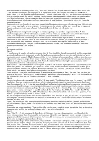 nem abandonados ou rejeitados por Deus. Não; Cristo está à destra de Deus, fazendo intercessão por nós. Diz o amado João:
"Estas coisas vos escrevo para que não pequeis; e, se alguém pecar, temos um Advogado para com o Pai, Jesus Cristo, o
Justo." I João 2:1. E não esqueçais as palavras de Cristo: "O mesmo Pai vos ama." João 16:27. Ele deseja atrair-vos de novo a
Si, e ver refletidas em vós Sua pureza e santidade. E se tão-somente vos renderdes a Ele, Aquele que em vós começou a boa
obra há de continuá-la até o dia de Jesus Cristo. Orai com mais fervor; crede mais plenamente. À medida que formos
desconfiando de nosso próprio poder, confiemos mais no poder de nosso Redentor, e haveremos de louvá-Lo, a Ele que é a
saúde da nossa face.
Quanto mais perto vos chegardes de Jesus, tanto mais cheio de faltas parecereis aos vossos olhos; porque vossa visão será mais
clara e vossas imperfeições se verão em amplo e vivo contraste com Sua natureza perfeita. Isto é prova de que os enganos de
Satanás perderam seu poder; que a influência vivificante do Espírito de Deus está a despertar-vos.
Pág. 65
Não pode habitar um amor profundo e arraigado no coração daquele que não reconhece sua pecaminosidade. A alma
transformada pela graça de Cristo admirará o Seu caráter divino; se, porém, não reconhecemos nossa própria deformidade
moral, é isto uma prova inequívoca de que não obtivemos uma visão da beleza e excelência de Cristo.
Quanto menos virmos em nós mesmos digno de estima, tanto mais havemos de ver digno de estima na infinita pureza e
amabilidade de nosso Salvador. A vista de nossa pecaminosidade impele-nos para Ele, que é capaz de perdoar; e quando a
alma, reconhecendo o seu desamparo, anseia por Cristo, Ele Se revelará em poder. Quanto mais a sensação de nossa
necessidade nos impelir para Ele e para a Palavra de Deus, tanto mais exaltada visão teremos de Seu caráter, e tanto mais
plenamente refletiremos a Sua imagem.
8
Crescimento em Cristo
Pág. 67
A transformação do coração, pela qual nos tornamos filhos de Deus, é na Bíblia chamada nascimento. É também comparada à
germinação da boa semente lançada pelo lavrador. De igual maneira, os que acabam de converter-se a Cristo, devem, "como
meninos novamente nascidos" (I Ped. 2:2), crescer (Efés. 4:15) até à estatura de homens e mulheres em Cristo Jesus. Ou, como
a boa semente lançada no campo, devem crescer e produzir fruto. Isaías diz que serão chamados "árvores de justiça, plantação
do Senhor, para que Ele seja glorificado". Isa. 61:3. Assim, da vida natural tiram-se ilustrações que nos ajudam a melhor
compreender as misteriosas verdades da vida espiritual.
Toda a Ciência e habilidade do homem não são capazes de produzir vida no menor objeto da natureza. É unicamente mediante
a vida que o próprio Deus comunicou, que a planta ou o animal vivem. Assim é unicamente mediante a vida de Deus, que se
gera no coração dos homens a vida espiritual. A menos que o homem nasça "de novo" (João 3:3) [ou "do alto", como dizem
outras versões], não pode ser participante da vida que Cristo veio trazer.
Como se dá com a vida, assim com o crescimento. É Deus quem faz o botão tornar-se flor e a flor fruto. É por Seu poder que a
semente se desenvolve, "primeiro, a erva, depois, a espiga, e por último, o grão cheio na espiga". Mar. 4:28. E o profeta Oséias
diz, referindo-se a Israel, que ele "florescerá como o lírio. ... Serão vivificados
Pág. 68
como o trigo e florescerão como a vide." Osé. 14:5 e 7. E Jesus nos diz: "Considerai os lírios, como eles crescem." Luc. 12:27.
As plantas e flores não crescem em virtude de seu próprio cuidado, ansiedade ou esforço, mas pelo recebimento daquilo que
Deus forneceu para lhes servir à vida. A criança não pode, por qualquer ansiedade ou poder próprio, aumentar sua estatura. Do
mesmo modo não podeis vós, por vossa própria ansiedade ou esforço, conseguir crescimento espiritual. A planta e a criança
crescem recebendo do seu ambiente aquilo que lhes serve à vida - ar, luz do Sol e alimento. O que esses dons da natureza são
para o animal e a planta, é Cristo para os que nEle confiam. É-lhes "luz perpétua" (Isa. 60:19), "Sol e Escudo" (Sal. 84:11).
Será "para Israel, como orvalho". Osé. 14:5. "Descerá como a chuva sobre a erva ceifada." Sal. 72:6. É Ele a água viva, "o pão
de Deus... que desce do Céu e dá vida ao mundo". João 6:33.
No dom incomparável de Seu Filho, Deus envolveu o mundo todo numa atmosfera de graça, tão real como o ar que circula ao
redor do globo. Todos os que respirarem esta atmosfera vivificante hão de viver e crescer até à estatura completa de homens e
mulheres em Cristo Jesus.
Como a flor se volve para o Sol, para que os seus brilhantes raios a ajudem a desenvolver a beleza e simetria, assim devemos
nós volver-nos para o Sol da justiça, a fim de que a luz do Céu incida sobre nós e nosso caráter seja desenvolvido à semelhança
de Cristo.
Jesus ensina isso mesmo quando diz: "Estai em Mim, e Eu, em vós; como a vara de si mesma não pode dar fruto, se não estiver
na videira, assim também vós, se não estiverdes em Mim. ... Sem Mim nada podereis
Pág. 69
fazer." João 15:4 e 5. Sois justamente tão dependentes de Cristo, para viver uma vida santa, como a vara é dependente do
tronco para crescer e dar fruto. Separados dEle não tendes vida. Não tendes poder algum para resistir à tentação ou crescer em
graça e santidade. Permanecendo nEle, florescereis. Derivando dEle a vossa vida, não haveis de murchar nem ser estéreis.
Sereis como árvore plantada junto a ribeiros de água.
Muitos têm a idéia de que devem fazer sozinhos parte do trabalho. Confiaram em Cristo para o perdão dos pecados, mas agora
procuram por seus próprios esforços viver retamente. Mas qualquer esforço como este terá de fracassar. Diz Jesus: "Sem Mim
nada podereis fazer." João 15:5. Nosso crescimento na graça, nossa felicidade, nossa utilidade - tudo depende de nossa união
com Cristo. É pela comunhão com Ele, todo dia, toda hora - permanecendo nEle - que devemos crescer na graça. Ele é não
somente o Autor mas também o Consumador de nossa fé. É Cristo primeiro, por último e sempre. Deve estar conosco, não só
 