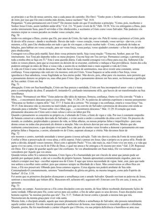 ao princípio e ao fim de nossa carreira, mas a cada passo do caminho. Diz Davi: "Tenho posto o Senhor continuamente diante
de mim; por isso que Ele está à minha mão direita, nunca vacilarei." Sal. 16:8.
Perguntais: "Como permanecerei em Cristo?" Do mesmo modo em que O recebestes a princípio. "Como, pois, recebestes o
Senhor Jesus Cristo, assim também andai nEle." Col. 2:6. "O justo viverá da fé." Heb. 10:38. Vós vos entregastes a Deus, para
serdes inteiramente Seus, para O servirdes e Lhe obedecerdes, e aceitastes a Cristo como vosso Salvador. Não pudestes vós
mesmos expiar os vossos pecados ou mudar vosso coração; mas
Pág. 70
tendo-vos entregue a Deus, crestes que Ele, por amor de Cristo, fez tudo isto por vós. Pela fé viestes a pertencer a Cristo, pela
fé deveis nEle crescer - dando e recebendo. Deveis dar tudo - vosso coração, vossa vontade, vosso serviço - dar-vos, a vós
mesmos, a Ele, para Lhe obedecerdes em tudo o que de vós requer; e deveis receber tudo - Cristo, a plenitude de todas as
bênçãos, para habitar em vosso coração, para ser vossa força, vossa justiça, vosso ajudador constante - a fim de vos dar poder
para obedecerdes.
Consagrai-vos a Deus pela manhã; fazei disto vossa primeira tarefa. Seja vossa oração: "Toma-me, Senhor, para ser Teu
inteiramente. Aos Teus pés deponho todos os meus projetos. Usa-me hoje em Teu serviço. Permanece comigo, e permite que
toda a minha obra se faça em Ti." Esta é uma questão diária. Cada manhã consagrai-vos a Deus para esse dia. Submetei-Lhe
todos os vossos planos, para que se executem ou deixem de se executar, conforme o indique a Sua providência. Assim dia a dia
podereis entregar às mãos de Deus a vossa vida, e assim ela se moldará mais e mais segundo a vida de Cristo.
A vida em Cristo é uma vida de descanso. Pode não haver êxtase de sentimentos, mas deve existir uma constante, serena
confiança. Vossa esperança não está em vós mesmos; está em Cristo. Vossa fraqueza se acha unida à Sua força, vossa
ignorância à Sua sabedoria, vossa fragilidade ao Seu eterno poder. Não deveis, pois, olhar para vós mesmos, nem permitir que
o pensamento demore no próprio eu, mas olhai para Cristo. Que o pensamento demore em Seu amor, na formosura e perfeição
de Seu caráter. Cristo em Sua
Pág. 71
abnegação, Cristo em Sua humilhação, Cristo em Sua pureza e santidade, Cristo em Seu incomparável amor - este é o tema
para a contemplação da alma. É amando-O, imitando-O, confiando inteiramente nEle, que haveis de ser transformados na Sua
semelhança.
Diz Jesus: "Permanecei em Mim." Estas palavras dão idéia de repouso, firmeza, confiança. Outra vez Ele convida: "Vinde a
Mim, ... e encontrareis descanso para a vossa alma." Mat. 11:28 e 29. As palavras do salmista exprimem o mesmo pensamento:
"Descansa no Senhor e espera nEle." Sal. 37:7. E Isaías dá a certeza: "No sossego e na confiança, estaria a vossa força." Isa.
30:15. Este descanso não se encontra na inatividade; pois que no convite do Salvador a promessa de descanso está unida ao
chamado para o trabalho: "Tomai sobre vós o Meu jugo, ... e encontrareis descanso." Mat. 11:29. O coração que mais
plenamente descansa em Cristo será o mais zeloso e ativo no labor por Ele.
Quando o pensamento se concentra no próprio eu, é afastado de Cristo, a fonte de vigor e vida. Por isso é constante empenho
de Satanás conservar a atenção desviada do Salvador, e evitar assim a união e comunhão da alma com Cristo. Os prazeres do
mundo, os cuidados, perplexidades e pesares da vida, as faltas alheias, ou nossas próprias faltas e imperfeições - para uma
destas coisas ou todas elas procurará ele distrair a atenção. Não vos deixeis desviar por seus artifícios. Muitos que são
realmente conscienciosos, e que desejam viver para Deus, são por ele muitas vezes levados a demorar o pensamento em suas
próprias faltas e fraquezas, e assim, afastando-os de Cristo, esperam alcançar a vitória. Não devemos fazer de
Pág. 72
nós mesmos o centro, nutrindo ansiedade e temor quanto à nossa salvação. Tudo isto desvia a alma da Fonte de nosso poder.
Confiai a Deus a preservação de vossa alma, e nEle esperai. Falai e pensai em Jesus. Que o próprio eu se perca nEle. Ponde de
parte a dúvida; despedi vossos temores. Dizei com o apóstolo Paulo: "Vivo, não mais eu, mas Cristo vive em mim; e a vida que
agora vivo na carne, vivo-a na fé do Filho de Deus, o qual me amou e Se entregou a Si mesmo por mim." Gál. 2:20. Repousai
em Deus. Ele é capaz de guardar aquilo que Lhe confiastes. Se vos abandonardes em Suas mãos, Ele vos tornará mais que
vencedores por Aquele que vos amou.
Quando tomou sobre Si a natureza humana, Cristo ligou a Si a humanidade por um vínculo de amor que jamais pode ser
partido por qualquer poder, a não ser a escolha do próprio homem. Satanás apresentará constantemente engodos, para nos
induzir a romper esse laço - escolher separar-nos de Cristo. É aqui que temos necessidade de vigiar, lutar, orar, para que nada
nos seduza a escolher outro senhor; pois que estamos sempre na liberdade de o fazer. Mas conservemos os olhos fitos em
Jesus, e Ele nos preservará. Olhando para Jesus estamos seguros. Coisa alguma nos poderá arrebatar de Sua mão.
Contemplando-O constantemente, seremos "transformados de glória em glória, na mesma imagem, como pelo Espírito do
Senhor". II Cor. 3:18.
Foi assim que os primeiros discípulos alcançaram a semelhança com o amado Salvador. Quando ouviram as palavras de Jesus,
sentiram a necessidade que tinham dEle. Buscaram-nO, acharam-nO, seguiram-nO. Estavam com Ele em casa, à mesa, no
aposento
Pág. 73
particular, no campo. Associavam-se a Ele como discípulos com seu mestre, de Seus lábios recebendo diariamente lições de
santa verdade. Olhavam para Ele, como servos para seu senhor, a fim de saber quais os seus deveres. Esses discípulos eram
homens sujeitos "às mesmas paixões que nós". Tia. 5:17. Tinham de travar contra o pecado a mesma luta que nós.
Necessitavam da mesma graça para viver vida santa.
Mesmo João, o discípulo amado, aquele que mais plenamente refletia a semelhança do Salvador, não possuía naturalmente
aquele caráter amável. Era não somente presumido e ambicioso de honras, mas impetuoso e ressentido quando o ofendiam.
Quando, porém, lhe foi manifestado o caráter dAquele que é Divino, viu sua própria deficiência e humilhou-se ante esse
 