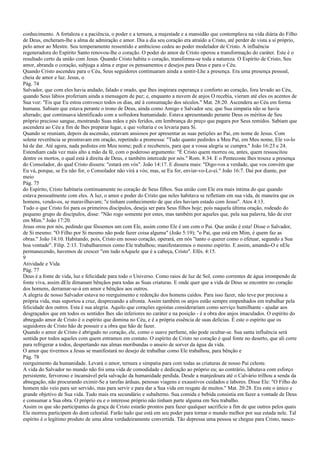 conhecimento. A fortaleza e a paciência, o poder e a ternura, a majestade e a mansidão que contemplava na vida diária do Filho
de Deus, encheram-lhe a alma de admiração e amor. Dia a dia seu coração era atraído a Cristo, até perder de vista a si próprio,
pelo amor ao Mestre. Seu temperamento ressentido e ambicioso cedeu ao poder modelador de Cristo. A influência
regeneradora do Espírito Santo renovou-lhe o coração. O poder do amor de Cristo operou a transformação do caráter. Este é o
resultado certo da união com Jesus. Quando Cristo habita o coração, transforma-se toda a natureza. O Espírito de Cristo, Seu
amor, abranda o coração, subjuga a alma e ergue os pensamentos e desejos para Deus e para o Céu.
Quando Cristo ascendeu para o Céu, Seus seguidores continuaram ainda a sentir-Lhe a presença. Era uma presença pessoal,
cheia de amor e luz. Jesus, o
Pág. 74
Salvador, que com eles havia andado, falado e orado, que lhes inspirara esperança e conforto ao coração, fora levado ao Céu,
quando Seus lábios proferiam ainda a mensagem de paz; e, enquanto a nuvem de anjos O recebia, vieram até eles os acentos de
Sua voz: "Eis que Eu estou convosco todos os dias, até à consumação dos séculos." Mat. 28:20. Ascendera ao Céu em forma
humana. Sabiam que estava perante o trono de Deus, ainda como Amigo e Salvador seu; que Sua simpatia não se havia
alterado; que continuava identificado com a sofredora humanidade. Estava apresentando perante Deus os méritos de Seu
próprio precioso sangue, mostrando Suas mãos e pés feridos, em lembrança do preço que pagara por Seus remidos. Sabiam que
ascendera ao Céu a fim de lhes preparar lugar, e que voltaria e os levaria para Si.
Quando se reuniam, depois da ascensão, estavam ansiosos por apresentar as suas petições ao Pai, em nome de Jesus. Com
solene reverência se prostravam em oração, repetindo a promessa: "Tudo quanto pedirdes a Meu Pai, em Meu nome, Ele vo-lo
há de dar. Até agora, nada pedistes em Meu nome; pedi e recebereis, para que a vossa alegria se cumpra." João 16:23 e 24.
Estendiam cada vez mais alto a mão da fé, com o poderoso argumento: "É Cristo quem morreu ou, antes, quem ressuscitou
dentre os mortos, o qual está à direita de Deus, e também intercede por nós." Rom. 8:34. E o Pentecoste lhes trouxe a presença
do Consolador, do qual Cristo dissera: "estará em vós". João 14:17. E dissera mais: "Digo-vos a verdade, que vos convém que
Eu vá, porque, se Eu não for, o Consolador não virá a vós; mas, se Eu for, enviar-vo-Lo-ei." João 16:7. Daí por diante, por
meio
Pág. 75
do Espírito, Cristo habitaria continuamente no coração de Seus filhos. Sua união com Ele era mais íntima do que quando
estava pessoalmente com eles. A luz, o amor e poder do Cristo que neles habitava se refletiam em sua vida, de maneira que os
homens, vendo-os, se maravilhavam; "e tinham conhecimento de que eles haviam estado com Jesus". Atos 4:13.
Tudo o que Cristo foi para os primeiros discípulos, deseja ser para Seus filhos hoje; pois naquela última oração, rodeado do
pequeno grupo de discípulos, disse: "Não rogo somente por estes, mas também por aqueles que, pela sua palavra, hão de crer
em Mim." João 17:20.
Jesus orou por nós, pedindo que fôssemos um com Ele, assim como Ele é um com o Pai. Que união é esta! Disse o Salvador,
de Si mesmo: "O Filho por Si mesmo não pode fazer coisa alguma" (João 5:19); "o Pai, que está em Mim, é quem faz as
obras." João 14:10. Habitando, pois, Cristo em nosso coração, operará, em nós "tanto o querer como o efetuar, segundo a Sua
boa vontade". Filip. 2:13. Trabalharemos como Ele trabalhou; manifestaremos o mesmo espírito. E assim, amando-O e nEle
permanecendo, havemos de crescer "em tudo nAquele que é a cabeça, Cristo". Efés. 4:15.
9
Atividade e Vida
Pág. 77
Deus é a fonte de vida, luz e felicidade para todo o Universo. Como raios de luz de Sol, como correntes de água irrompendo de
fonte viva, assim dEle dimanam bênçãos para todas as Suas criaturas. E onde quer que a vida de Deus se encontre no coração
dos homens, derramar-se-á em amor e bênçãos aos outros.
A alegria de nosso Salvador estava no reerguimento e redenção dos homens caídos. Para isso fazer, não teve por preciosa a
própria vida, mas suportou a cruz, desprezando a afronta. Assim também os anjos estão sempre empenhados em trabalhar pela
felicidade dos outros. Esta é sua alegria. Aquilo que corações egoístas considerariam como serviço humilhante - ajudar aos
desgraçados que em todos os sentidos lhes são inferiores no caráter e na posição - é a obra dos anjos imaculados. O espírito do
abnegado amor de Cristo é o espírito que domina no Céu, e é a própria essência de suas delícias. É este o espírito que os
seguidores de Cristo hão de possuir e a obra que hão de fazer.
Quando o amor de Cristo é abrigado no coração, ele, como o suave perfume, não pode ocultar-se. Sua santa influência será
sentida por todos aqueles com quem entramos em contato. O espírito de Cristo no coração é qual fonte no deserto, que ali corre
para refrigerar a todos, despertando nas almas moribundas o anseio de sorver da água da vida.
O amor que tivermos a Jesus se manifestará no desejo de trabalhar como Ele trabalhou, para bênção e
Pág. 78
reerguimento da humanidade. Levará o amor, ternura e simpatia para com todas as criaturas de nosso Pai celeste.
A vida do Salvador no mundo não foi uma vida de comodidade e dedicação ao próprio eu; ao contrário, labutava com esforço
persistente, fervoroso e incansável pela salvação da humanidade perdida. Desde a manjedoura até o Calvário trilhou a senda da
abnegação, não procurando eximir-Se a tarefas árduas, penosas viagens e exaustivos cuidados e labores. Disse Ele: "O Filho do
homem não veio para ser servido, mas para servir e para dar a Sua vida em resgate de muitos." Mat. 20:28. Era este o único e
grande objetivo de Sua vida. Tudo mais era secundário e subalterno. Sua comida e bebida consistia em fazer a vontade de Deus
e consumar a Sua obra. O próprio eu e o interesse próprio não tinham parte alguma em Seu trabalho.
Assim os que são participantes da graça de Cristo estarão prontos para fazer qualquer sacrifício a fim de que outros pelos quais
Ele morreu participem do dom celestial. Farão tudo que está em seu poder para tornar o mundo melhor por sua estada nele. Tal
espírito é o legítimo produto de uma alma verdadeiramente convertida. Tão depressa uma pessoa se chegue para Cristo, nasce-
 