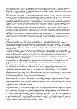 lhe no coração o desejo de revelar aos outros que precioso amigo encontrou em Jesus; a salvadora e santificante verdade não
lhe pode ficar encerrada no coração. Se nos achamos revestidos da justiça de Cristo, e cheios da alegria proveniente da
habitação de Seu Espírito em nós, não nos será possível calar-nos. Se provamos e vimos que o Senhor é bom, teremos alguma
coisa a dizer. Como Filipe ao encontrar o Salvador,
Pág. 79
convidaremos outros para chegarem a Ele. Procuraremos apresentar-lhes os atrativos de Cristo e as realidades nunca vistas do
mundo por vir. Haverá um desejo intenso de trilhar o caminho no qual Cristo andou. Sentiremos um sincero anseio de que os
que nos rodeiam possam contemplar "o Cordeiro de Deus, que tira o pecado do mundo". João 1:29.
E o esforço no sentido de abençoar aos outros reverterá em bênçãos para nós mesmos. Foi este o propósito de Deus dando-nos
uma parte a desempenhar no plano da redenção. Concedeu aos homens o privilégio de tornarem-se participantes da natureza
divina e de, por sua vez, difundir bênçãos aos seus semelhantes. Esta é a mais elevada honra, a maior alegria que Deus pode
conferir ao homem. Os que assim se tornam participantes da obra de amor são os que para mais perto de seu Criador são
conduzidos.
Deus poderia ter confiado aos anjos celestiais a mensagem do evangelho e toda a obra de amoroso ministério. Poderia ter
empregado outros meios para realizar o Seu propósito. Mas em Seu infinito amor preferiu tornar-nos cooperadores Seus, de
Cristo e dos anjos, a fim de que pudéssemos participar da bênção, da alegria e do reerguimento espiritual que resultam desse
abnegado ministério.
Pela comunhão dos sofrimentos de Cristo somos levados a uma relação de intimidade com Ele. Cada ato de renúncia própria
em benefício de outros, robustece o espírito de beneficência no coração do beneficiador, ligando-o mais estreitamente ao
Redentor do mundo, o qual, "sendo rico, por amor de vós Se fez pobre, para que, pela Sua pobreza, enriquecêsseis". II Cor.
8:9. E é só à
Pág. 80
medida que assim cumprirmos o propósito divino de nossa criação, que a vida nos poderá ser uma bênção.
Se vos puserdes a trabalhar como Cristo determina que Seus discípulos o façam, e conquistar almas para Ele, sentireis a
necessidade de uma experiência mais profunda e um maior conhecimento das coisas divinas, e tereis fome e sede de justiça.
Instareis com Deus, e vossa fé se fortalecerá e vossa alma beberá livremente da fonte da salvação. As oposições e provações
que encontrardes vos impelirão para a Bíblia e para a oração. Crescereis na graça e no conhecimento de Cristo e desenvolvereis
uma rica experiência.
O espírito de abnegado amor pelos outros proporciona ao caráter profundeza, estabilidade e formosura cristã, e traz paz e
felicidade ao seu possuidor. As aspirações são enobrecidas. Não haverá lugar para a preguiça ou egoísmo. Os que desse modo
exercitarem as graças cristãs hão de crescer e tornar-se fortes para o trabalho de Deus. Terão claras percepções espirituais, fé
constante, e crescente, e maior poder na oração. O Espírito de Deus, operando em seu espírito, despertará as sagradas
harmonias da alma, em resposta ao contato divino. Os que assim dedicarem esforços abnegados ao bem de outros estão,
certissimamente, operando sua própria salvação.
O único modo de crescer na graça é fazer desinteressadamente a obra que Cristo nos ordenou fazer - empenhar-nos, na medida
de nossa capacidade, em ajudar e abençoar os que carecem do auxílio que lhes podemos dar. A força se desenvolve pelo
exercício; a atividade é a própria condição de vida. Os que procuram manter a vida cristã aceitando passivamente as
Pág. 81
bênçãos que lhes são oferecidas pelos meios da graça nada fazendo por Cristo, estão simplesmente procurando comer para
viver, sem trabalhar. No mundo espiritual, assim como no mundo natural, isso resulta sempre em degeneração e ruína. O
homem que se recusasse a servir-se de seus membros, em breve perderia a faculdade de usá-los. Assim o cristão que não
exercita as faculdades que Deus lhe deu, não só deixa de crescer em Cristo, como também perde a força que já possuía.
A igreja de Cristo é o agente designado por Deus para a salvação dos homens. Sua missão é levar o evangelho ao mundo. E
essa obrigação repousa sobre todos os cristãos. Cada um, na medida de seus talentos e oportunidades, deve cumprir a comissão
do Salvador. O amor de Cristo, revelado a nós, torna-nos devedores a todos os que O não conhecem. Deus nos outorgou luz,
não para nosso proveito exclusivo, mas para que a derramássemos sobre eles.
Se os seguidores de Cristo estivessem sempre alerta ao chamado do dever, milhares estariam proclamando o evangelho em
países gentios onde hoje só existe um. E todos os que se não empenhassem pessoalmente nessa obra, haveriam de sustentá-la
com os seus recursos, sua simpatia e suas orações. E muito maior quantidade de zeloso trabalho se faria nos países cristãos.
Não precisamos ir aos países pagãos, nem mesmo deixar o estreito âmbito de nosso lar, se é ali que está nosso dever, a fim de
trabalhar para Cristo. Podemos fazê-lo no lar, na igreja, entre os nossos amigos e com quem entretemos relações comerciais.
A maior parte da vida de nosso Salvador, passou-a
Pág. 82
Ele em paciente labor na oficina de carpinteiro em Nazaré. Anjos ministradores assistiam o Senhor da vida quando caminhava
ao lado dos camponeses e jornaleiros, sem ser reconhecido nem honrado. Cumpria tão fielmente Sua missão quando trabalhava
em Seu humilde ofício como quando curava os doentes ou andava sobre as ondas tempestuosas do mar da Galiléia. Assim
podemos nós, nos mais humildes deveres e ínfimas posições da vida, andar e trabalhar com Jesus.
Diz o apóstolo: "Irmãos, cada um fique diante de Deus no estado em que foi chamado." I Cor. 7:24. O comerciante pode dirigir
os seus negócios de modo a glorificar seu Senhor por sua fidelidade. Se é fiel seguidor de Cristo, levará sua religião para tudo
que faz, revelando aos homens o espírito de Cristo. O operário pode ser diligente e fiel representante dAquele que labutava em
trabalhos humildes, entre as montanhas da Galiléia. Todo que adota o nome de Cristo deve trabalhar de tal modo que os outros,
vendo suas boas obras, sejam levados a glorificar seu Criador e Redentor.
 