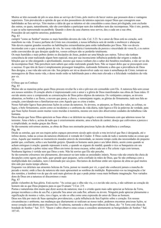 Muitos se têm escusado de pôr os seus dons ao serviço de Cristo, pelo motivo de haver outros que possuem dons e vantagens
superiores. Tem prevalecido a opinião de que só dos possuidores de talentos especiais requer Deus que consagrem suas
habilidades ao Seu serviço. Têm muitos a idéia de que os talentos só são concedidos a uma classe privilegiada, com exclusão
das outras, os quais, naturalmente, não são convidados a participar nem dos trabalhos nem das recompensas. Não é isto, porém,
o que se acha representado na parábola. Quando o dono da casa chamou seus servos, deu a cada um a sua obra.
Possuídos de um espírito amoroso, poderemos
Pág. 83
cumprir "como ao Senhor" mesmo os mais humildes deveres da vida. Col. 3:23. Se o amor de Deus está no coração, será
manifesto na vida. O suave perfume de Cristo nos circundará, e nossa influência será de molde a enobrecer e abençoar.
Não deveis esperar grandes ocasiões ou habilitações extraordinárias para então trabalhardes por Deus. Não vos deveis
incomodar com o que o mundo pense de vós. Se vossa vida diária é testemunha da pureza e sinceridade de vossa fé, e os outros
estão convencidos de que desejais ajudá-los, vossos esforços não se perderão totalmente.
Os mais humildes e mais pobres dentre os discípulos de Jesus, podem ser uma bênção aos outros. Talvez não tenham
consciência de estar realizando algum bem especial, mas por sua inconsciente influência poderão dar origem a ondas de
bênçãos que se irão alargando e aprofundando, mesmo que nunca venham eles a saber dos benditos resultados, a não ser no dia
da recompensa final. Não percebem nem sabem que estão realizando grande bem. Não se requer deles que se preocupem com
o sucesso. O que têm de fazer é simplesmente prosseguir tranqüilos, realizando fielmente a obra que a providência de Deus
lhes designa, e sua vida não será em vão. Seu próprio ser irá se desenvolver cada vez mais à semelhança de Cristo; tornam-se
mensageiros de Deus nesta vida, e desse modo estão se habilitando para a obra mais elevada e a felicidade verdadeira da vida
por vir.
10
O Deus que eu Conheço
Pág. 85
Muitas são as maneiras pelas quais Deus procura revelar-Se a nós e pôr-nos em comunhão com Ele. A natureza fala sem cessar
aos nossos sentidos. O coração aberto é impressionado com o amor e a glória de Deus manifestados nas obras de Suas mãos. O
ouvido atento ouve e compreende as comunicações de Deus pelos objetos da natureza. Os verdejantes campos, as árvores
altaneiras, os botões e as flores, a nuvem que passa, a chuva, o rumorejante regato, as glórias do firmamento, tudo nos fala ao
coração, convidando-nos a familiarizar-nos com Aquele que os criou a todos.
Nosso Salvador ligava Suas preciosas lições às coisas da natureza. As árvores, os pássaros, as flores dos vales, as colinas, os
lagos, o belo firmamento, assim como os incidentes e o ambiente da vida diária, tudo ligava-o Ele às palavras de verdade, para
que Suas lições fossem assim muitas vezes trazidas à memória, mesmo em meio dos absorventes cuidados da trabalhosa vida
humana.
Deus deseja que Seus filhos apreciem as Suas obras e se deleitem na singela e serena formosura com que adornou nosso lar
terrestre. Ama o belo e, acima de tudo que é exteriormente atraente, ama a beleza de caráter; deseja que cultivemos a pureza e
a simplicidade, as mudas graças das flores.
Se tão-somente estivermos atentos, as obras de Deus nos ensinarão preciosas lições de obediência e confiança.
Pág. 86
Desde as estrelas, que em seu trajeto pelos espaços percorrem século após século a rota invisível que lhes é designada, até o
ínfimo átomo, todas as coisas da natureza obedecem à vontade do Criador. E Deus cuida de tudo e sustenta todas as coisas que
criou. Aquele que mantém os inumeráveis mundos através da imensidade, ao mesmo tempo cuida das necessidades do pequeno
pardal que, confiante, solta o seu humilde gorjeio. Quando os homens saem para o seu labor diário, assim como quando se
acham entregues à oração; quando repousam à noite, e quando se erguem de manhã; quando o rico se banqueteia em seu
palácio, ou quando o pobre reúne seus filhos em torno da mesa escassa, sobre cada um o Pai celeste vigia com ternura.
Nenhuma lágrima é vertida sem que Deus a note. Não há sorriso que Ele não perceba.
Se tão-somente crêssemos isto plenamente, desvanecer-se-iam todas as ansiedades inúteis. Nossa vida não estaria tão cheia de
decepções como agora; pois tudo, quer grande quer pequeno, seria confiado às mãos de Deus, que Se não embaraça com a
multiplicidade dos cuidados, nem é dominado por seu peso. Havíamos de desfrutar então um repouso de alma ao qual muitos
têm sido por muito tempo alheios.
Enquanto vos deleitais nas atraentes belezas da Terra, pensai no mundo por vir, o qual não conhecerá jamais a mancha do
pecado e morte; onde a face da natureza não mais apresentará as sombras da maldição. Representai-vos na imaginação o lar
dos remidos, e lembrai-vos de que ele será mais glorioso do que o pode pintar vossa mais brilhante imaginação. Nos variados
dons de Deus em a natureza só discernimos o mais
Pág. 87
pálido vislumbre de Sua glória. Está escrito: "As coisas que o olho não viu, e o ouvido não ouviu, e não subiram ao coração do
homem são as que Deus preparou para os que O amam." I Cor. 2:9.
Poetas e naturalistas têm muito que dizer acerca da natureza; mas é o cristão quem mais sabe apreciar as belezas da Terra,
porque reconhece a obra de seu Pai, e percebe Seu amor em cada flor, arbusto ou árvore. Ninguém pode apreciar plenamente a
significação de montes e vales, rios e lagos, se não os olha como uma expressão do amor de Deus ao homem.
Deus nos fala por meio de Suas operações providenciais, e pela influência de Seu Espírito sobre o coração. Em nossas
circunstâncias e ambiente, nas mudanças que diariamente se realizam ao nosso redor, podemos encontrar preciosas lições, se
nosso coração está aberto para discerni-las. O salmista, narrando a obra da providência de Deus, diz: "A Terra está cheia da
bondade do Senhor." Sal. 33:5. "Quem é sábio observe estas coisas e considere atentamente as benignidades do Senhor." Sal.
107:43.
 