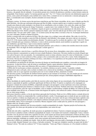 Deus nos fala a nós por Sua Palavra. Aí temos em linhas mais claras a revelação de Seu caráter, de Seu procedimento com os
homens, e da grande obra de redenção. Aí está aberta perante nós a história de patriarcas e profetas e outros homens santos da
antiguidade. Eram homens sujeitos "às mesmas paixões que nós". Tia. 5:17. Vemos como lutavam com abatimentos iguais aos
nossos, como caíam sob tentações como também nós o temos feito, e contudo de novo se animavam e venciam pela graça de
Deus; e considerando esses exemplos, ficamos animados em nossas lutas por
Pág. 88
conseguir a justiça. Ao lermos acerca das preciosas experiências que lhes foram concedidas, da luz, amor e bênção que lhes foi
dado desfrutar, e da obra que realizaram pela graça que lhes foi dada, o mesmo espírito que os inspirava acende em nosso
coração uma chama de santa emulação e um desejo de ser semelhantes a eles no caráter, e de, como eles, andar com Deus.
Disse Jesus acerca das Escrituras do Antigo Testamento - e quanto mais é isto verdade do Novo! - "São elas que de Mim
testificam" (João 5:39), - dEle que é o Redentor. Aquele em quem se centralizam nossas esperanças de vida eterna. Sim, a
Bíblia toda fala de Cristo. Desde o primeiro relatório da criação - pois "sem Ele nada do que foi feito se fez" (João 1:3) - até à
promessa final: "Eis que cedo venho" (Apoc. 22:12) lemos acerca de Suas obras e ouvimos a Sua voz. Se desejais familiarizar-
vos com o Salvador, estudai as Santas Escrituras.
Enchei o coração todo com as palavras de Deus. São elas a água viva, a mitigar vossa sede ardente. São o pão vivo do Céu.
Jesus declara: "Se não comerdes a carne do Filho do Homem e não beberdes o Seu sangue, não tereis vida em vós mesmos."
João 6:53. E Ele mesmo explica essa declaração, dizendo: "As palavras que Eu vos disse são espírito e vida." João 6:63. Nosso
corpo é formado pelo que comemos e bebemos; e como se dá na economia natural, assim também na espiritual; é aquilo em
que meditamos, que dará força e vigor à nossa natureza espiritual.
O tema da redenção é tema que os próprios anjos desejam penetrar; será a ciência e o cântico dos remidos através dos séculos
da eternidade. Não é ele digno de atenta consideração e estudo agora? A
Pág. 89
infinita misericórdia e amor de Jesus, o sacrifício feito por Ele em nosso favor, demandam a mais séria e solene reflexão.
Devemos demorar o pensamento no caráter de nosso amado Redentor e Intercessor. Devemos meditar na missão dAquele que
veio salvar Seu povo, dos seus pecados. Ao contemplarmos assim os temas celestiais, nossa fé e amor se fortalecerão, e nossas
orações serão cada vez mais aceitáveis a Deus, porque a elas se misturarão cada vez mais a fé e o amor. Serão inteligentes e
fervorosas. Haverá mais constante confiança em Jesus, e uma diária e viva experiência em Seu poder de salvar perfeitamente a
todos os que por Ele se chegam a Deus.
Ao meditarmos nas perfeições do Salvador, havemos de desejar ser transformados por completo, e renovados na imagem de
Sua pureza. A alma terá fome e sede de tornar-se semelhante Àquele a quem adoramos. Quanto mais nossos pensamentos se
demorarem em Cristo, tanto mais falaremos dEle aos outros e O representaremos perante o mundo.
A Bíblia não foi escrita para os doutos unicamente. Ao contrário, destina-se ao povo comum. As grandes verdades
indispensáveis para a salvação, nela se acham reveladas com a clareza da luz meridiana; e ninguém errará nem perderá o
caminho a não ser os que seguirem seu próprio juízo em vez da vontade de Deus, claramente revelada.
Não devemos aceitar o testemunho de nenhum homem quanto ao que ensinam as Escrituras, mas sim estudar por nós mesmos
as palavras de Deus. Se permitirmos que outros pensem por nós, nossas próprias energias e habilidades adquiridas se
atrofiarão. As
Pág. 90
nobres faculdades do espírito podem, pela falta de exercício sobre temas dignos de sua concentração, ficar tão debilitadas que
percam a capacidade de apanhar a profunda significação da Palavra de Deus. O espírito se ampliará se for empregado em
pesquisar a relação dos assuntos da Bíblia, comparando passagem com passagem e coisas espirituais com coisas espirituais.
Nada há mais apropriado para fortalecer o intelecto do que o estudo das Escrituras. Nenhum outro livro é tão poderoso para
elevar os pensamentos, para dar vigor às faculdades, como as amplas e enobrecedoras verdades da Bíblia. Se a Palavra de Deus
fosse estudada como devera ser, os homens teriam uma largueza de espírito, uma nobreza de caráter e firmeza de propósito que
raro se vêem nesses tempos.
Bem pouco benefício, porém, se tira de uma leitura apressada das Escrituras. Poder-se-á ler a Bíblia inteira e contudo deixar de
reconhecer-lhe a beleza ou compreender-lhe o sentido profundo e oculto. Uma passagem que se estude até que seu sentido seja
claro ao espírito e evidente sua relação para com o plano da salvação, é de maior valor do que a leitura de muitos capítulos sem
ter em vista nenhum propósito definido e sem adquirir nenhuma instrução positiva. Levai convosco a Bíblia. Quando tiverdes
oportunidade, lede-a; fixai as passagens na memória. Mesmo enquanto estais a andar pela rua, podeis ler uma passagem e
meditar sobre ela, fixando-a assim.
Não conseguiremos sabedoria sem fervorosa atenção e estudo acompanhado de oração. Algumas porções da Escritura são,
efetivamente, tão claras que não podem ser mal compreendidas; mas outras há cujo
Pág. 91
sentido não está sobre a superfície, de modo que possa ser apanhado de relance. É preciso comparar passagem com passagem.
Tem de haver cuidadoso estudo e reflexão acompanhada de orações. E tal estudo será ricamente compensado. Como o mineiro
descobre veios de precioso metal sob a superfície da terra, assim aquele que buscar perseverantemente a Palavra de Deus como
a tesouros escondidos, encontrará verdades do mais alto valor, as quais se acham ocultas à vista do pesquisador descuidado. As
palavras inspiradas, meditadas no coração, serão como torrentes que brotam da fonte da vida.
Nunca deve a Bíblia ser estudada sem oração. Antes de abrir suas páginas, devemos pedir a iluminação do Espírito Santo, e
ser-nos-á dada. Quando Natanael veio a Jesus, o Salvador exclamou: "Eis aqui um verdadeiro israelita, em quem não há dolo."
Natanael volveu: "De onde me conheces Tu?" E Jesus respondeu: "Antes que Filipe te chamasse, te vi Eu estando tu debaixo
 