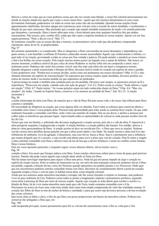 falíveis e curtos de vistas que às vezes pedimos coisas que não nos seriam uma bênção, e nosso Pai celestial amorosamente nos
atende às orações dando-nos aquilo que é para o nosso maior bem - aquilo que nós mesmos desejaríamos se com vistas
divinamente iluminada, pudéssemos ver todas as coisas tais como elas são na realidade. Quando nossas orações ficam
aparentemente indeferidas, devemos apegar-nos à promessa; pois virá por certo a ocasião de serem atendidas, e receberemos a
bênção de que mais carecemos. Mas pretender que a oração seja sempre atendida exatamente do modo e no sentido particular
que desejamos, é presunção. Deus é muito sábio para errar, e bom demais para reter qualquer benefício dos que andam
sinceramente. Não receeis, pois, confiar nEle, ainda que não vejais a resposta imediata às vossas orações. Apoiai-vos em Sua
segura promessa: "Pedi, e dar-se-vos-á." Mat. 7:7.
Se tomarmos conselho com as nossas dúvidas e temores, ou procurarmos solver tudo que não podemos compreender
claramente, antes de ter fé, as perplexidades
Pág. 97
tão-somente aumentarão e se complicarão. Mas se chegarmos a Deus convencidos de nosso desamparo e dependência, tais
quais somos, e com humilde e confiante fé fizermos conhecidas nossas necessidades Àquele cujo conhecimento é infinito, e o
qual tudo vê na criação, governando a todas as coisas por Sua vontade e palavra, Ele pode atender e atenderá ao nosso clamor,
e fará a luz brilhar em nosso coração. Pela oração sincera somos postos em ligação com a mente do Infinito. Não temos, no
mesmo momento, evidência notável de que a face do nosso Redentor se inclina sobre nós em compaixão e amor; mas é
realmente assim. Podemos não sentir Seu contato visível, mas Sua mão está sobre nós em amor e compassiva ternura.
Quando chegamos a pedir misericórdia e bênçãos de Deus, devemos fazê-lo tendo no coração um espírito de amor e perdão.
Como poderemos orar: "Perdoa-nos as nossas dívidas, assim como nós perdoamos aos nossos devedores" (Mat. 6:12), e não
obstante alimentar um espírito de irreconciliação? Se esperamos que nossas orações sejam atendidas, devemos perdoar aos
outros do mesmo modo e na mesma medida em que esperamos ser perdoados.
A perseverança na oração é também uma condição para ser ela atendida. Devemos orar sempre, se quisermos crescer na fé e
experiência. "Perseverai em oração, velando nela com ação de graças". Col. 4:2. Pedro exorta os crentes: "Sede sóbrios e vigiai
em oração." I Ped. 4:7. Paulo instrui: "As vossas petições sejam em tudo conhecidas diante de Deus." Filip. 4:6. "Mas vós,
amados", diz Judas, "orando no Espírito Santo, conservai a vós mesmos na caridade de Deus." Jud. 20 e 21. A oração
incessante é
Pág. 98
a união ininterrupta da alma com Deus, de maneira que a vida de Deus flui para nossa vida; e de nossa vida refluem para Deus
a pureza e santidade.
Há necessidade de diligência na oração; que coisa alguma dela vos detenha. Fazei todos os esforços para conservar aberta a
comunhão entre Jesus e vossa própria alma. Procurai toda oportunidade para irdes aonde se costuma fazer oração. Os que estão
realmente buscando a comunhão com Deus, serão vistos nas reuniões de oração, fiéis ao seu dever, e atentos e ansiosos por
colher todos os benefícios que possam lograr. Aproveitarão todas as oportunidades de colocar-se onde possam receber raios de
luz do Céu.
Temos que orar em família; e sobretudo não devemos negligenciar a oração secreta, pois ela é a vida da alma. É impossível a
alma prosperar enquanto é negligenciada a oração. A oração familiar e a oração pública não bastam. Em solidão, abra-se a
alma às vistas perscrutadoras de Deus. A oração secreta só deve ser ouvida por Ele - o Deus que ouve as orações. Nenhum
ouvido curioso deve partilhar dessas petições em que a alma assim depõe o seu fardo. Na oração secreta a alma está livre das
influências do ambiente, livre da agitação. Calmamente, mas com fervor, busca a Deus. Suave e permanente será a influência
que emana dAquele que vê o secreto, e cujo ouvido está aberto para ouvir a prece que vem do coração. Pela fé calma e singela
a alma entretém comunhão com Deus e absorve raios de luz divina que a devem fortalecer e suster no conflito contra Satanás.
Deus é nossa fortaleza.
Orai em vosso aposento particular; e enquanto seguis vossos afazeres diários, elevai muitas vezes o
Pág. 99
coração a Deus. Era assim que Enoque andava com Deus. Essas orações silenciosas sobem para o trono da graça qual precioso
incenso. Satanás não pode vencer aquele cujo coração deste modo se firma em Deus.
Não há tempo nem lugar impróprios para erguer a Deus uma prece. Nada há que nos possa impedir de alçar o coração no
espírito de oração sincera. Entre as turbas de transeuntes na rua, em meio de uma transação comercial, podemos elevar a Deus
um pedido, rogando a direção divina, como fez Neemias quando apresentou seu pedido perante o rei Artaxerxes. Onde quer
que nos encontremos podemos entreter comunhão íntima com Deus. Devemos ter constantemente aberta a porta do coração,
erguendo sempre a Jesus o convite para vir habitar nossa alma, como hóspede celestial.
Ainda que nos achemos numa atmosfera maculada e corrupta, não lhe somos forçados a respirar os miasmas, mas podemos
viver no puro ambiente do Céu. Podemos cerrar todas as portas a imaginações impuras e pensamentos profanos, erguendo
nossa alma à presença de Deus por meio de sincera oração. Aquele cujo coração se acha aberto para receber o auxílio e a
bênção de Deus, há de viver numa atmosfera mais santa que a da Terra, tendo constante comunhão com o Céu.
Precisamos ter acerca de Jesus uma visão mais nítida, bem como mais ampla compreensão do valor das realidades eternas. O
coração dos filhos de Deus se tem de encher de beleza e santidade; e para que assim seja devemos procurar a divina revelação
das coisas celestiais.
Que nossa alma se dilate e eleve, a fim de que Deus nos possa proporcionar um hausto da atmosfera celeste. Podemo-nos
conservar tão achegados a Deus que, em
Pág. 100
cada inesperada provação, nossos pensamentos para Ele se volvam tão naturalmente como a flor se volta para o Sol.
 