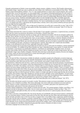 Exponde continuamente ao Senhor vossas necessidades, alegrias, pesares, cuidados e temores. Não O podeis sobrecarregar;
não O podeis fatigar. Aquele que conta os cabelos de vossa cabeça, não é indiferente as necessidades de Seus filhos. "Porque o
Senhor é muito misericordioso e piedoso." Tia. 5:11. Seu coração amorável se comove ante as nossas tristezas, ante a nossa
expressão delas. Levai-Lhe tudo quanto vos causa perplexidade. Coisa alguma é demasiado grande para Ele, pois sustém os
mundos e rege o Universo. Nada do que de algum modo se relacione com a nossa paz é tão insignificante que o não observe.
Não há em nossa vida nenhum capítulo demasiado obscuro para que o possa ler; perplexidade alguma por demais intrincada
para que a possa resolver. Nenhuma calamidade poderá sobrevir ao mais humilde de Seus filhos, ansiedade alguma lhe
atormentar a alma, nenhuma alegria possuí-lo, nenhuma prece sincera escapar-lhe dos lábios, sem que seja observada por
nosso Pai celeste, ou sem que Lhe atraia o imediato interesse. Ele "sara os quebrantados de coração e liga-lhes as feridas". Sal.
147:3. As relações entre Deus e cada pessoa são tão particulares e íntimas, como se não existisse nenhuma outra por quem Ele
houvesse dado Seu bem-amado Filho.
Jesus disse: "Pedireis em Meu nome, e não vos digo que Eu rogarei por vós ao Pai, pois o mesmo Pai vos ama." João 16:26 e
27. "Eu vos escolhi a vós... a fim de que tudo quanto em Meu nome pedirdes ao Pai Ele vos conceda." João 15:16. Orar em
nome de Jesus, porém, é mais do que
Pág. 101
simplesmente mencionar-Lhe o nome no começo e fim da oração. É orar segundo o sentimento e o espírito de Jesus, ao mesmo
tempo que Lhe cremos nas promessas, descansamos em Sua graça, e fazemos Suas obras.
Deus não pretende que nos tornemos eremitas ou monges, que nos afastemos do mundo, a fim de nos consagrar a práticas de
piedade. Nossa vida deve ser tal como foi a de Cristo - dividir-se entre o monte da oração, e o convívio das multidões. Aquele
que não faz senão orar, ou em breve deixará de o fazer, ou suas orações se tornarão formais e rotineiras. Quando os homens se
retiram da convivência de seus semelhantes, da esfera dos deveres cristãos, deixando de levar sua cruz, quando deixam de
trabalhar zelosamente pelo Mestre, que com tanto zelo por eles trabalhou, privam-se do objetivo essencial da oração, deixando
de ser estimulados às devoções, suas preces se tornam pessoais e egoístas. Não podem orar a respeito das necessidades
humanas, ou da edificação do reino de Cristo, suplicando forças para o trabalho.
É para nosso prejuízo que nos privamos do privilégio de nos reunir uns com os outros para nos fortalecer e animar mutuamente
ao serviço do Senhor. As verdades de Sua Palavra perdem seu vigor e importância para o nosso espírito. O coração deixa de
ser iluminado e comovido por sua santificadora influência, e declinamos na espiritualidade. Perdemos muito, em nossas
relações como cristãos, devido à falta de simpatia de uns para com os outros. Aquele que se fecha consigo mesmo, não está
preenchendo o lugar a que o Senhor o designou. O devido cultivo dos traços sociais de nossa natureza, leva-nos a ter simpatia
pelos outros, sendo um meio de nos desenvolver e tornar mais fortes para o serviço de Deus.
Se os cristãos entretivessem convivência, falando
Pág. 102
entre si do amor de Deus e das preciosas verdades da redenção, seu próprio coração seria refrigerado, ao mesmo tempo que
levariam refrigério uns aos outros. Devemos aprender diariamente de nosso Pai celeste, alcançando nova experiência de Sua
graça; desejaremos então falar acerca de Seu amor e, assim fazendo, nosso próprio coração crescerá em ânimo e fervor.
Se pensássemos e falássemos mais em Jesus, e menos em nós mesmos teríamos muito mais de Sua presença. Se pensássemos
em Deus ao menos tantas vezes quantas vemos Suas demonstrações de cuidado por nós, havíamos de tê-Lo sempre em mente,
deleitando-nos em falar a Seu respeito e em louvá-Lo. Falamos sobre as coisas temporais, porque nelas nos interessamos.
Falamos em nossos amigos, porque lhes temos amor; com eles compartilhamos as dores e alegrias. Temos, no entanto, razões
infinitamente maiores para amar a Deus, do que aos nossos amigos terrestres; e deveria ser a coisa mais natural do mundo dar-
Lhe o primeiro lugar em nossos pensamentos, falar de Sua bondade e de Seu poder. Ao conceder-nos tão ricos dons, não era
Seu desígnio que estes nos absorvessem por tal forma a mente e o coração, que nada nos restasse para Lhe dar; eles nos devem,
ao contrário, fazer lembrar sempre dEle, ligando-nos com laços de amor e gratidão a nosso celeste Benfeitor. Vivemos muito
apegados à Terra. Ergamos o olhar para a porta aberta do santuário em cima, onde a luz da glória de Deus resplandece na face
de Cristo, o qual "pode também salvar perfeitamente os que por Ele se chegam a Deus". Heb. 7:25.
Devemos louvar mais a Deus "pela Sua bondade e pelas Suas maravilhas para com os filhos dos homens". Sal. 107:8.
Pág. 103
Nossas devoções não deviam consistir só em pedir e receber. Não pensemos sempre em nossas necessidades, sem nunca nos
ocuparmos com os benefícios recebidos. Não oramos demasiado, mas somos ainda mais econômicos em nossas ações de
graças. Estamos a receber continuamente as misericórdias de Deus e, no entanto, quão pouco Lhe exprimimos nosso
reconhecimento, quão pouco O louvamos pelo que por nós tem feito!
O Senhor ordenou antigamente a Israel, quando se reuniam para Seu culto: "Ali comereis perante o Senhor, vosso Deus, e vos
alegrareis em tudo em que poreis a vossa mão, vós e as vossas casas, no que te abençoar o Senhor teu Deus." Deut. 12:7.
Aquilo que fazemos para glória de Deus, deve ser feito com alegria, hinos de louvor e ações de graças, não com tristeza e
aspecto sombrio.
Nosso Deus é um terno e misericordioso Pai. Seu serviço não deve ser considerado como um exercício penoso e entristecedor.
Deve ser uma honra adorar o Senhor e tomar parte em Sua obra. Deus não quer que Seus filhos, para quem preparou uma tão
grande salvação, procedam como se Ele fosse um duro e exigente feitor. E seu melhor amigo, e espera que, quando O adorem,
possa estar com eles, para os abençoar e confortar, enchendo-lhes o coração de alegria e amor. O Senhor deseja que Seus filhos
encontrem conforto em Seu serviço, achando mais prazer que fadiga em Sua obra. Deseja que aqueles que O buscam para Lhe
render adoração, levem consigo preciosos pensamentos acerca de Seu cuidado e amor, a fim de poderem ser animados em
todas as ocupações da vida diária, e disporem de graça para lidar sincera e fielmente em todas as coisas.
Precisamos congregar-nos em torno da cruz. Cristo,
 