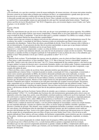 Pág. 104
e Ele crucificado, eis o que deve constituir o tema de nossas meditações, de nossas conversas, e de nossas mais gratas emoções.
Devemos conservar em mente todas as bênçãos que recebemos de Deus e, ao compreendermos o grande amor que nos tem,
havemos de nos sentir atraídos a confiar tudo às mãos que foram por nós cravadas na cruz.
A alma pode ascender para mais perto do Céu nas asas do louvor. Deus é adorado com hinos e músicas nas cortes celestes, e,
ao exprimir-Lhe a nossa gratidão, estamo-nos aproximando do culto que Lhe é prestado pelas hostes celestes. "Aquele que
oferece sacrifício de louvor Me glorificará." Sal. 50:23. Cheguemos, pois, com reverente alegria a nosso Criador, com "ações
de graças e voz de melodia". Isa. 51:3.
12
Expulse a Dúvida
Pág. 105
Muitos há, especialmente dos que são novos na vida cristã, que são por vezes perturbados por céticas sugestões. Há na Bíblia
muitas coisas que não podem explicar, nem mesmo compreender, e Satanás delas se serve para abalar-lhes a fé nas Escrituras
como revelação de Deus. E perguntam: "Como hei de saber qual é o caminho verdadeiro? Se a Bíblia é na verdade, a Palavra
de Deus, como poderei libertar-me dessas dúvidas e perplexidades?"
O Senhor nunca exige que creiamos em alguma coisa sem nos dar suficientes provas sobre que fundamentemos nossa fé. Sua
existência, Seu caráter, a veracidade de Sua Palavra, baseiam-se todos em testemunhos que falam à nossa razão; e esses
testemunhos são abundantes. Todavia Deus não afasta a possibilidade da dúvida. Nossa fé deve repousar sobre evidências, e
não em demonstrações. Os que quiserem duvidar, hão de encontrar oportunidade; ao passo que os que desejam realmente
conhecer a verdade, encontrarão abundantes provas em que basear sua fé.
Impossível é, a mentes finitas, compreender o caráter e as obras do Infinito em toda a sua plenitude. Ao mais esclarecido
entendimento, ao espírito mais altamente educado, esse santo Ser tem de permanecer sempre envolto em mistério. "Porventura,
alcançarás os caminhos de Deus ou chegarás à perfeição do Todo-poderoso? Como as alturas dos céus é a Sua sabedoria; que
poderás tu fazer? Mais profunda é ela do que o inferno; que poderás tu saber?" Jó 11:7 e 8.
Pág. 106
O apóstolo Paulo exclama: "Ó profundidade das riquezas, tanto da sabedoria, como da ciência de Deus! Quão insondáveis são
os Seus juízos, e quão inescrutáveis, os Seus caminhos!" Rom. 11:33. Mas se bem que "nuvens e obscuridade" estejam ao
redor dEle, "justiça e juízo são a base do Seu trono". Sal. 97:2. Nossa compreensão de Sua conduta conosco, e dos motivos que
O regem, podem ir ao ponto de discernir amor e misericórdia ilimitados, unidos a um infinito poder. Podemos compreender de
Seus desígnios o necessário ao nosso bem; e quanto ao mais, devemos confiar ainda nAquele cuja mão é onipotente, e cujo
coração está repleto de amor.
A Palavra de Deus, como o caráter de seu divino Autor, apresenta mistérios que não podem ser nunca perfeitamente
compreendidos por criaturas finitas. A entrada do pecado no mundo, a encarnação de Cristo, a regeneração, a ressurreição, e
muitos outros assuntos apresentados na Bíblia, são mistérios demasiado profundos para serem explicados, ou mesmo
cabalmente compreendidos pelo espírito humano. Não temos, porém, motivos de duvidar da Palavra de Deus pelo fato de não
podemos compreender todos os mistérios de Sua providência. Estamos, no mundo natural, continuamente cercados de
mistérios que não podemos penetrar. Mesmo as mais simples formas de vida apresentam problemas que o mais sábio dos
filósofos é impotente para explicar. Encontram-se por toda parte maravilhas que escapam à nossa percepção. Deveríamos,
então, surpreender-nos ao verificar que no mundo espiritual existem também mistérios que não podemos sondar? Toda a
dificuldade jaz na debilidade e estreiteza do espírito humano. Deu-nos Deus nas Escrituras suficientes provas de Seu caráter
divino, e não devemos duvidar de Sua Palavra pelo fato de não podermos penetrar todos os mistérios de Sua providência.
Pág. 107
Diz o apóstolo Pedro que há nas Escrituras "pontos difíceis de entender, que os indoutos e inconstantes torcem... para sua
própria perdição". II Ped. 3:16. As dificuldades das Escrituras têm sido insistentemente apresentadas pelos céticos como um
argumento contra elas; longe disso, porém, essas dificuldades constituem poderosa evidência de sua divina inspiração. Se elas
não contivessem a respeito do Senhor senão o que podemos facilmente compreender; se Sua grandeza e majestade pudessem
ser apreendidas por espíritos finitos, então a Bíblia não apresentaria as insofismáveis credenciais de autoridade divina. A
própria grandeza e mistério dos temas expostos, deveriam inspirar fé nos mesmos, como sendo a Palavra de Deus.
A Bíblia revela a verdade de maneira tão simples, e com tão perfeita adaptação às necessidades e anseios do coração humano,
que tem inspirado admiração e encanto aos espíritos mais cultos, ao mesmo tempo que habilita o humilde e ignorante a
discernir o caminho da salvação. Não obstante, essas verdades singelamente declaradas se prendem a assuntos tão elevados, de
tão vasto alcance, tão infinitamente além da capacidade de compreensão humana, que não as podemos aceitar senão por
haverem sido declaradas por Deus. Assim se nos expõe o plano da salvação, de maneira que toda pessoa possa ver os passos
que lhe cumpre dar em arrependimento para com Deus e fé para com nosso Senhor Jesus Cristo, a fim de salvar-se pela
maneira indicada por Deus; todavia, sob essas verdades, tão facilmente compreendidas, jazem mistérios que são o esconderijo
de Sua glória - mistérios que se acham para além do alcance de nosso espírito em suas indagações, inspirando, no entanto,
Pág. 108
reverência e fé ao sincero pesquisador da verdade. Quanto mais ele pesquisa a Bíblia, tanto mais profunda se torna sua
convicção de que ela é a Palavra do Deus vivo, e a razão humana dobra-se perante a majestade da divina revelação.
Reconhecer que nos não é possível compreender plenamente as grandes verdades da Bíblia, é simplesmente admitir que a
mente finita é incapaz de abranger o infinito; que o homem, com seu limitado conhecimento humano, não pode entender os
desígnios do Onisciente.
 