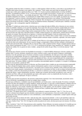 Não podendo sondar-Lhe todos os mistérios, o cético e o infiel rejeitam a Palavra de Deus; e nem todos os que professam crer
na Bíblia estão isentos de perigo a esse respeito. Diz o apóstolo: "Vede, irmãos, que nunca haja em qualquer de vós um
coração mau e infiel, para se apartar do Deus vivo." Heb. 3:12. É justo examinar cuidadosamente os ensinos da Bíblia, e
descobrir "as profundezas de Deus" (I Cor. 2:10) até onde nos são reveladas nas Escrituras. Ao passo que "as coisas encobertas
são para o Senhor, nosso Deus; ... as reveladas são para nós". Deut. 29:29. A obra de Satanás, entretanto, é perverter as
faculdades indagadoras do espírito. À consideração da verdade bíblica mistura-se um certo orgulho, de maneira que o homem
fica impaciente, e sente-se vencido se não pode explicar todas as partes da Escritura a seu contento. É-lhe demasiado
humilhante reconhecer que não compreende a Palavra Inspirada. Não está disposto a esperar pacientemente até que ao Senhor
pareça conveniente revelar-lhe a verdade. Acha que sua sabedoria humana, desajudada, é suficiente para o habilitar a entender
as Escrituras e, não o conseguindo, nega-lhe virtualmente a
Pág. 109
autoridade. É verdade que muitas teorias e doutrinas que o povo julga derivadas da Bíblia, não se baseiam em seus ensinos,
sendo em realidade contrárias ao teor geral da inspiração. Essas coisas têm sido causa de dúvida e perplexidade para muitos
espíritos. Sua responsabilidade, no entanto, não cabe à Palavra de Deus, mas ao haverem sido pervertidas pelo homem.
Caso fosse possível a seres criados atingir à plena compreensão de Deus e Suas obras, então, havendo chegado a esse ponto,
não haveria para eles nada mais a descobrir quanto à verdade, nenhum progresso no conhecimento, nenhum desenvolvimento
de espírito ou coração. Deus deixaria de ser supremo; e o homem, havendo atingido o limite do conhecimento e das
realizações, cessaria de progredir. Graças a Deus que não é assim. Ele é infinito; nEle se acham "todos os tesouros da sabedoria
e da ciência". Col. 2:3. E por toda a eternidade os homens podem continuar sempre a examinar, a aprender, sem nunca esgotar
os tesouros de Sua sabedoria, bondade e poder.
É desígnio de Deus que, mesmo nesta vida, as verdades de Sua Palavra se vão sempre desdobrando perante Seu povo. Só há
um meio de obter esse conhecimento. Só nos é possível chegar a compreender a Palavra de Deus mediante a iluminação do
Espírito pelo qual ela foi dada. "Ninguém sabe as coisas de Deus, senão o Espírito de Deus. Porque o Espírito penetra todas as
coisas, ainda as profundezas de Deus." I Cor. 2:11 e 10. E a promessa do Salvador a Seus seguidores foi: "Quando vier aquele
Espírito da verdade, Ele vos guiará em toda a verdade... porque há de receber do que é Meu, e vo-lo há de anunciar." João
16:13 e 14.
Pág. 110
Deus deseja que o homem exercite suas faculdades de raciocínio; e o estudo da Bíblia robustecerá e elevará o espírito como
nenhum outro. Convém, entretanto, acautelar-nos contra o deificar a razão, a qual está sujeita à fraqueza e enfermidade
humanas. Caso não queiramos que as Escrituras se fechem ao nosso entendimento, de modo que as mais claras verdades
deixem de ser compreendidas, devemos ter a simplicidade e a fé de uma criancinha, estar dispostos a aprender, buscando o
auxílio do Espírito Santo. A consciência do poder e da sabedoria de Deus, e de nossa incapacidade para Lhe compreender a
grandeza, deve inspirar-nos humildade, e devemos abrir Sua Palavra com reverência, como se entrássemos a Sua presença,
com santo temor. Ao lermos a Bíblia, a razão deve reconhecer uma autoridade superior a si própria, e o coração e a inteligência
se devem curvar perante o grande EU SOU.
Muitas coisas há, aparentemente difíceis ou obscuras, que Deus tornará claras e simples aos que assim procuram compreendê-
las. Sem a direção do Espírito Santo, porém, estamos continuamente sujeitos a torcer as Escrituras ou a interpretá-las mal.
Muitas vezes a leitura da Bíblia fica sem proveito, e em muitos casos é mesmo nociva. Quando se abre a Palavra de Deus sem
reverência nem oração; quando os pensamentos e as afeições não se concentram em Deus, ou não se acham em harmonia com
Sua vontade, a mente fica obscurecida por dúvidas; e o ceticismo se robustece com o próprio estudo da Bíblia. O inimigo se
apodera das idéias, e sugere interpretações incorretas. Sempre que os homens não buscam, por palavras e atos, estar em
harmonia com Deus, então, por mais preparados que sejam, estão sujeitos a errar na compreensão das Escrituras, e não é
seguro confiar em suas explicações. Os que se volvem às
Pág. 111
Escrituras para encontrar incoerências, não possuem conhecimento espiritual. Com visão transtornada, encontrarão muitos
motivos de dúvida e incredulidade em coisas na verdade claras e simples.
Por mais que o disfarcem, a verdadeira causa da incredulidade é, em muitos casos, o amor do pecado. Os ensinos e restrições
da Palavra de Deus não agradam ao coração orgulhoso, amante do pecado, e os que não se sentem dispostos a obedecer-lhe aos
preceitos, estão prontos a pôr-lhe em dúvida a autoridade. A fim de chegar à verdade é mister que em nós exista um sincero
desejo de conhecê-la, e um coração voluntário para obedecer-lhe. E todos quantos, com este espírito, se põem a estudar a
Bíblia, encontrarão abundantes provas de que ela é a Palavra de Deus, e poderão obter quanto a suas verdades uma
compreensão que os tornará sábios para a salvação.
Cristo disse: "Se alguém quiser fazer a vontade dEle, esse conhecerá a respeito da doutrina." João 7:17, Trin. Em vez de
discutir e sofismar acerca daquilo que não entendeis, atentai para a luz que já possuís, e haveis de receber ainda mais. Cumpri,
pela graça de Cristo, todo dever patente ao vosso entendimento, e sereis habilitados a compreender e cumprir aqueles sobre que
ainda tendes dúvidas.
Há uma prova que está ao alcance de todos - tanto do mais culto, como do mais iletrado - e esta é a da experiência. Deus nos
convida a verificar por nós mesmos a veracidade de Sua Palavra, a fidelidade de Suas promessas. Ele nos convida: "Provai e
vede que o Senhor é bom." Sal. 34:8. Em lugar de confiar nas palavras de outros, devemos provar por nós mesmos. Ele afirma:
Pág. 112
"Pedi, e recebereis." João 16:24. Suas promessas serão cumpridas. Nunca falharam; isso jamais acontecerá. E à medida que nos
aproximamos mais de Jesus, e nos regozijamos na plenitude de Seu amor, nossas dúvidas e obscuridades hão de desaparecer
ante a luz de Sua presença.
 