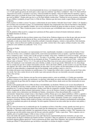 Diz o apóstolo Paulo que Deus "nos tirou da potestade das trevas e nos transportou para o reino do Filho do Seu amor". Col.
1:13. E todo aquele que passou da morte para a vida é capaz de confirmar "que Deus é verdadeiro". João 3:33. Pode testificar:
"Necessitava de auxílio, e encontrei-o em Jesus. Toda necessidade foi suprida, a fome de minha alma foi satisfeita; e agora a
Bíblia é para mim a revelação de Jesus Cristo. Perguntais por que creio em Jesus. - Porque é para mim um divino Salvador. Por
que creio na Bíblia? - Porque achei que ela é a voz de Deus falando à minha alma." Podemos ter em nós mesmos o testemunho
de que a Bíblia é verdadeira, de que Cristo é o Filho de Deus. Sabemos que não temos estado a seguir fábulas artificialmente
compostas.
Pedro exortava os irmãos a crescer "na graça e conhecimento de nosso Senhor e Salvador Jesus Cristo". II Ped. 3:18. Quando o
povo de Deus está crescendo na graça, vai constantemente obtendo uma compreensão mais clara de Sua Palavra. Descobrirão
nova luz e beleza em suas sagradas verdades. Isto se tem verificado na história da igreja em todos os séculos, e assim há de
continuar, até o fim. "Mas a vereda dos justos é como a luz da aurora, que vai brilhando mais e mais até ser dia perfeito." Prov.
4:18.
Pela fé, podemos olhar ao porvir, e apegar-nos à promessa de Deus quanto ao desenvolvimento intelectual, unindo as
faculdades humanas às divinas, e
Pág. 113
pondo toda capacidade da alma em direto contato com a Fonte da luz. Podemos alegrar-nos no fato de que, tudo que nos tem
causado perplexidade nas providências de Deus, nos ficará patente, então; coisas difíceis de compreender, hão de ser
explicadas; e onde nossa mente finita só descobria confusão e truncados desígnios, veremos a mais perfeita e bela harmonia.
Nós "agora, vemos [a Deus] por espelho em enigma, mas, então, veremos face a face; agora, conheço em parte, mas, então,
conhecerei como também sou conhecido." I Cor. 13:12.
13
Regozijo no Senhor
Pág. 115
Os filhos de Deus são chamados a ser representantes de Cristo, manifestando a bondade e a misericórdia do Senhor. Como
Cristo nos revelou a nós o verdadeiro caráter do Pai, assim temos de manifestar Cristo ao mundo, o qual Lhe desconhece o
terno e compassivo amor. "Assim como Tu Me enviaste ao mundo", disse Jesus, "também Eu os enviei ao mundo... para que o
mundo creia que Tu Me enviaste." João 17:18 e 21. "Eu neles, e Tu em Mim... para que o mundo conheça que Tu Me enviaste
a Mim." João 17:23. O apóstolo Paulo diz aos discípulos de Jesus: "É manifesto que vós sois a carta de Cristo... conhecida e
lida por todos os homens." II Cor. 3:3 e 2. Em cada um de Seus filhos Jesus envia uma carta ao mundo. Se sois seguidores de
Cristo, Ele manda por vosso intermédio uma carta à família, à cidade, à rua em que residis. Habitando em vós, Jesus deseja
falar ao coração dos que não se acham relacionados com Ele. Talvez não leiam a Bíblia, ou não escutem a voz que lhes fala de
suas páginas; não vêem o amor de Deus manifestado em Suas obras. Se sois, porém, um fiel representante de Jesus, talvez por
meio de vós sejam induzidos a compreender algo de Sua bondade, sendo atraídos a amá-Lo e servi-Lo.
Os cristãos são postos como luminares no caminho para o Céu. Cumpre-lhes refletir sobre o mundo a luz que de Cristo sobre
eles incide. Sua vida e caráter devem ser de molde a que outros possam obter por seu intermédio uma justa concepção de
Cristo e Seu serviço.
Pág. 116
Se representamos a Cristo, faremos com que Seu serviço apareça atrativo, como na realidade o é. Cristãos que acumulam
sombras e tristezas em sua alma, que murmuram e se queixam, estão dando aos outros uma falsa idéia de Deus e da vida cristã.
Dão a impressão de que Deus não Se compraz em que Seus filhos sejam felizes, dando assim um falso testemunho de nosso
Pai celestial.
Satanás exulta quando pode levar os filhos de Deus à incredulidade e ao desalento. Deleita-se em ver-nos desconfiando de
Deus, duvidando de Sua boa vontade e poder de salvar-nos. Apraz-lhe fazer-nos pensar que as providências do Senhor visam a
prejudicar-nos. É a obra de Satanás representar o Senhor como falto de compaixão e piedade. Deturpa a verdade a Seu respeito.
Enche a imaginação de idéias errôneas relativamente a Deus e, em vez de fixarmos a mente na verdade quanto a nosso Pai
celeste, muitas vezes a demoramos nas falsidades de Satanás, e desonramos a Deus desconfiando dEle, e contra Ele
murmurando. Satanás busca sempre tornar a vida religiosa sombria. Deseja que se nos afigure trabalhosa e difícil; e, quando o
crente, em sua vida, faz aparecer sua religião sob esse aspecto, está, por sua incredulidade, confirmando a mentira de Satanás.
Muitos através da estrada da vida, pensam demasiado em seus erros e faltas e decepções, ficando com o coração cheio de
amargura e desalento. Durante minha estada na Europa, certa irmã que assim fazia, achando-se profundamente acabrunhada,
escreveu-me pedindo uma palavra de animação. Na noite seguinte à leitura de sua carta sonhei que me achava num jardim, e
alguém que
Pág. 117
parecia o dono do mesmo me ia conduzindo por ele. Eu apanhava as flores e fruía-lhes o aroma, quando essa irmã, que ia a
meu lado, me chamou a atenção para alguns feios cardos que lhe embaraçavam o caminho. Ali estava ela, lamentando-se e
afligindo-se. Não andava pelo caminho, em seguimento do guia, mas ia por entre os espinhos e cardos. "Oh!" lamentava ela,
"que pena que este belo jardim esteja assim tão feio por causa dos espinhos?" Então, o guia disse: "Não te importes com os
espinhos, pois só te podem magoar. Colhe as rosas, os lírios e os cravos."
Acaso não tendes tido quadros luminosos em vossa vida? Não haveis experimentado preciosos momentos, em que vosso
coração pulsou de alegria à influência do Espírito de Deus? Volvendo o olhar aos capítulos de vossa passada existência, não
encontrais algumas páginas aprazíveis? Acaso as promessas de Deus, quais flores fragrantes, não crescem a cada passo na
vereda que trilhais? E não permitireis que sua beleza e suavidade vos encham de alegria o coração?
 