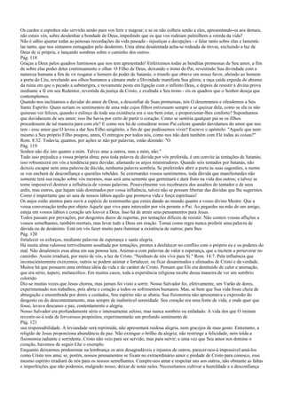 Os cardos e espinhos não servirão senão para vos ferir e magoar; e se os não colheis senão a eles, apresentando-os aos demais,
não estais vós, sobre desdenhar a bondade de Deus, impedindo que os que vos rodeiam palmilhem a vereda da vida?
Não é sábio ajuntar todas as penosas recordações da vida passada - injustiças e decepções - e falar tanto sobre elas e lamentá-
las tanto, que nos sintamos esmagados pelo desânimo. Uma alma desalentada acha-se rodeada de trevas, excluindo a luz de
Deus de si própria, e lançando sombras sobre o caminho dos outros.
Pág. 118
Graças a Deus pelos quadros luminosos que nos tem apresentado! Enfeixemos todas as benditas promessas de Seu amor, a fim
de sobre elas poder deter continuamente o olhar. O Filho de Deus, deixando o trono do Pai, revestindo Sua divindade com a
natureza humana a fim de vir resgatar o homem do poder de Satanás; o triunfo que obteve em nosso favor, abrindo ao homem
a porta do Céu, revelando aos olhos humanos a câmara onde a Divindade manifesta Sua glória; a raça caída erguida do abismo
da ruína em que o pecado a submergira, e novamente posta em ligação com o infinito Deus, e depois de resistir à divina prova
mediante a fé em seu Redentor, revestida da justiça de Cristo, e exaltada a Seu trono - eis os quadros que o Senhor deseja que
contemplemos.
Quando nos inclinamos a duvidar do amor de Deus, a desconfiar de Suas promessas, nós O desonramos e ofendemos a Seu
Santo Espírito. Quais seriam os sentimentos de uma mãe cujos filhos estivessem sempre a se queixar dela, como se ela os não
quisesse ver felizes, quando o esforço de toda sua existência era o seu bem estar, e proporcionar-lhes conforto? Suponhamos
que duvidassem de seu amor; isso lhe havia por certo de partir o coração. Como se sentiria qualquer pai se os filhos
procedessem de tal maneira para com ele? E como nos há de considerar nosso Pai celeste quando duvidamos do amor que nos
tem - esse amor que O levou a dar Seu Filho unigênito, a fim de que pudéssemos viver? Escreve o apóstolo: "Aquele que nem
mesmo a Seu próprio Filho poupou, antes, O entregou por todos nós, como nos não dará também com Ele todas as coisas?"
Rom. 8:32. Todavia, quantos, por ações se não por palavras, estão dizendo: "O
Pág. 119
Senhor não diz isto quanto a mim. Talvez ame a outros, mas a mim, não."
Tudo isso prejudica a vossa própria alma; pois toda palavra de dúvida por vós proferida, é um convite às tentações de Satanás;
isso robustecerá em vós a tendência para duvidar, afastando os anjos ministradores. Quando sois tentados por Satanás, não
deixeis escapar nem uma palavra de dúvida, nenhuma palavra sombria. Se preferirdes abrir a porta às suas sugestões, a mente
se vos encherá de desconfiança e questões rebeldes. Se externardes vossos sentimentos, toda dúvida que manifestardes não
somente terá sua reação sobre vós mesmos, mas será uma semente que germinará e dará fruto na vida dos outros; e talvez se
torne impossível destruir a influência de vossas palavras. Possivelmente vos recobrareis dos assaltos do tentador e de seus
ardis, mas outros, que hajam sido dominados por vossa influência, talvez não se possam libertar das dúvidas que lhe sugeristes.
Como é importante que só saia de nossos lábios aquilo que promova vida e força espirituais!
Os anjos estão atentos para ouvir a espécie do testemunho que estais dando ao mundo quanto a vosso divino Mestre. Que a
vossa conversação tenha por objeto Aquele que vive para interceder por vós perante o Pai. Ao pegardes na mão de um amigo,
esteja em vossos lábios e coração um louvor a Deus. Isso há de atrair seus pensamentos para Jesus.
Todos passam por provações, por desgostos duros de suportar, por tentações difíceis de resistir. Não conteis vossas aflições a
vossos semelhantes, também mortais, mas levai tudo a Deus em oração. Tomai como regra nunca proferir uma palavra de
dúvida ou de desânimo. Está em vós fazer muito para iluminar a existência de outros; para lhes
Pág. 120
fortalecer os esforços, mediante palavras de esperança e santa alegria.
Há muita alma valorosa terrivelmente assaltada por tentações, prestes a desfalecer no conflito com o próprio eu e os poderes do
mal. Não desalenteis essa alma em sua penosa luta. Animai-a com palavras de valor e esperança, que a incitem a perseverar no
caminho. Assim irradiará, por meio de vós, a luz de Cristo. "Nenhum de nós vive para Si." Rom. 14:7. Pela influência que
inconscientemente exercemos, outros se podem animar e fortalecer, ou ficar desanimados e alienados de Cristo e da verdade.
Muitos há que possuem uma errônea idéia da vida e do caráter de Cristo. Pensam que Ele era destituído de calor e animação,
que era sério, áspero, melancólico. Em muitos casos, toda a experiência religiosa recebe dessa maneira de ver um sombrio
colorido.
Diz-se muitas vezes que Jesus chorou, mas jamais foi visto a sorrir. Nosso Salvador foi, efetivamente, um Varão de dores,
experimentado nos trabalhos, pois abria o coração a todos os sofrimentos humanos. Mas, se bem que Sua vida fosse cheia de
abnegação e ensombrada por dores e cuidados, Seu espírito não se abatia. Sua fisionomia não apresentava a expressão do
desgosto ou do descontentamento, mas sempre de inalterável serenidade. Seu coração era uma fonte de vida; e onde quer que
fosse, levava descanso e paz, contentamento e alegria.
Nosso Salvador era profundamente sério e intensamente zeloso, mas nunca sombrio ou enfadado. A vida dos que O imitam
revestir-se-á toda de fervorosos propósitos; experimentarão um profundo sentimento de
Pág. 121
sua responsabilidade. A leviandade será reprimida; não apresentará ruidosa alegria, nem gracejos de mau gosto. Entretanto, a
religião de Jesus proporciona abundância de paz. Não extingue o brilho da alegria; não restringe a felicidade, nem tolda a
fisionomia radiante e sorridente. Cristo não veio para ser servido, mas para servir; e uma vez que Seu amor nos domine o
coração, havemos de seguir-Lhe o exemplo.
Enquanto deixarmos predominar na lembrança os atos desagradáveis e injustos de outros, parecer-nos-á impossível amá-los
como Cristo nos ama; se, porém, nossos pensamentos se fixam no extraordinário amor e piedade de Cristo para conosco, esse
mesmo espírito irradiará de nós para os nossos semelhantes. Cumpre-nos amar e respeitar uns aos outros, não obstante as faltas
e imperfeições que não podemos, malgrado nosso, deixar de notar neles. Necessitamos cultivar a humildade e a desconfiança
 