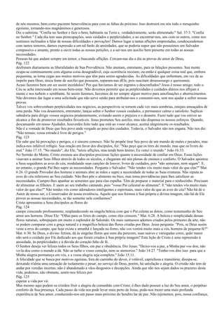 de nós mesmos, bem como paciente benevolência para com as faltas do próximo. Isso destruirá em nós todo o mesquinho
egoísmo, tornando-nos magnânimos e generosos.
Diz o salmista: "Confia no Senhor e faze o bem; habitarás na Terra e, verdadeiramente, serás alimentado." Sal. 37:3. "Confia
no Senhor." Cada dia tem suas preocupações, seus cuidados e perplexidades; e ao encontrar-nos, uns com os outros, como nos
sentimos inclinados a falar de nossas dificuldades e provações! Damos lugar a tantas aflições emprestadas, condescendemos
com tantos temores, damos expressão a um tal fardo de ansiedades, que se poderia supor que não possuímos um Salvador
compassivo e amante, pronto a ouvir todas as nossas petições, e a ser-nos um auxílio bem presente em todas as nossas
necessidades.
Pessoas há que andam sempre em temor, e buscando aflições. Cercam-nas dia a dia as provas do amor de Deus;
Pág. 122
desfrutam diariamente as liberalidades de Sua Providência. Não atentam, entretanto, para as bênçãos presentes. Sua mente
ocupa-se continuamente com alguma coisa desagradável, cuja ocorrência receiam; ou então é qualquer coisa real que, embora
pequenina, as torna cegas aos muitos motivos que têm para serem agradecidas. As dificuldades que enfrentam, em vez de as
impelir para Deus, única fonte de auxílio que possuem, separam-nas dEle, pois suscitam desassossego e queixumes.
Acaso fazemos bem em ser assim incrédulos? Por que havíamos de ser ingratos e desconfiados? Jesus é nosso amigo; todo o
Céu se acha interessado em nosso bem-estar. Não devemos permitir que as perplexidades e cuidados diários nos aflijam a
mente e nos turbem o semblante. Se assim fazemos, havemos de ter sempre algum motivo para amofinações e aborrecimentos.
Não devemos dar lugar a uma solicitude que não serve senão para atribular-nos e consumir-nos, sem nos ajudar a sofrer nossas
provas.
Talvez vos sobrevenham perplexidades nos negócios, as perspectivas se tornem cada vez mais sombrias, estejais ameaçados de
uma perda. Não vos desanimeis, entretanto; lançai sobre o Senhor vossos cuidados, e permanece calmo e satisfeito. Suplicai
sabedoria para dirigir vossos negócios prudentemente, evitando assim o prejuízo e o desastre. Fazei tudo que vos estiver ao
alcance a fim de promover resultados favoráveis. Jesus prometeu Seu auxílio, mas não dispensa os nossos esforços. Quando,
descansando em nosso Ajudador, houverdes feito tudo que está ao vosso alcance, aceitai alegremente os resultados.
Não é a vontade de Deus que Seu povo ande vergado ao peso dos cuidados. Todavia, o Salvador não nos engana. Não nos diz:
"Não temais; vossa estrada é livre de perigos."
Pág. 123
Ele sabe que há provações e perigos, e é sincero conosco. Não Se propõe tirar Seu povo de um mundo de males e pecados, mas
indica-nos infalível refúgio. Sua oração em favor dos discípulos, foi: "Não peço que os tires do mundo, mas que os livres do
mal." João 17:15. "No mundo", diz Ele, "tereis aflições, mas tende bom ânimo; Eu venci o mundo." João 16:33.
No Sermão do Monte, Cristo ensinou aos discípulos preciosas lições quanto à necessidade de confiar em Deus. Essas lições
visavam a animar Seus filhos através de todos os séculos, e chegaram até nós plenas de ensinos e conforto. O Salvador apontou
a Seus seguidores as aves do céu, modulando suas canções de louvor, livres de cuidados, pois "não semeiam, nem segam". E,
no entanto, o grande Pai lhes supre as necessidades. Pergunta o Salvador: "Não tendes vós muito mais valor do que elas?" Mat.
6:26. O grande Provedor dos homens e animais abre as mãos e supre a necessidade de todas as Suas criaturas. Não reputa as
aves do céu inferiores ao Seu cuidado. Não lhes põe o alimento no bico, mas toma providências para lhes satisfazer as
necessidades. Cumpre-lhes apanhar as sementes que para elas espalha. Têm de preparar o material para o ninhozinho. Precisam
de alimentar os filhotes. E saem ao seu trabalho cantando, pois "vosso Pai celestial as alimenta". E "não tendes vós muito mais
valor do que elas?" Não tendes vós como adoradores inteligentes e espirituais, mais valor do que as aves do céu? Não há de o
Autor de nosso ser, o Conservador de nossa existência, Aquele que nos formou à Sua própria e divina imagem, não há de Ele
prover as nossas necessidades, se tão somente nele confiarmos?
Cristo apresentou a Seus discípulos as flores do
Pág. 124
campo crescendo profusamente, resplandecendo na singela beleza com que o Pai celeste as dotou, como testemunho de Seu
amor aos homens. Disse Ele: "Olhai para os lírios do campo, como eles crescem." Mat. 6:28. A beleza e simplicidade dessas
flores naturais, sobrepujam em muito o esplendor de Salomão. Os mais suntuosos adornos criados pelos primores da arte, não
se podem comparar com a graça natural e a magnífica beleza das flores criadas por Deus. Jesus pergunta: "Pois, se Deus assim
veste a erva do campo, que hoje existe e amanhã é lançada no forno, não vos vestirá muito mais a vós, homens de pequena fé?"
Mat. 6:30. Se Deus, o divino Artista, dá às singelas flores que num dia perecem, suas suaves e variegadas cores, quão maior
não será o cuidado por Ele dedicado aos que foram criados à Sua própria imagem? Esta lição de Cristo é uma repreensão à
ansiedade, às perplexidades e à dúvida do coração falto de fé.
O Senhor deseja ver felizes todos os Seus filhos, em paz e obediência. Diz Jesus: "Deixo-vos a paz, a Minha paz vos dou; não
vo-la dou como o mundo a dá. Não se turbe o vosso coração, nem se atemorize." João 14:27. "Tenho-vos dito isso para que a
Minha alegria permaneça em vós, e a vossa alegria seja completa." João 15:11.
A felicidade que se busca por motivos egoístas, fora do caminho do dever, é volúvel, caprichosa e transitória; dissipa-se,
deixando n'alma uma sensação de isolamento e pesar; no serviço de Deus, porém, há satisfação e alegria. O cristão não tem de
andar por veredas incertas; não é abandonado a vãos desgostos e decepções. Ainda que não nos sejam dados os prazeres desta
vida, podemos, não obstante, sentir-nos felizes por
Pág. 125
esperar a vida por vir.
Mas mesmo aqui podem os cristãos fruir a alegria da comunhão com Cristo; é-lhes dado possuir a luz do Seu amor, o perpétuo
conforto de Sua presença. Cada passo da vida nos pode levar mais perto de Jesus, pode-nos trazer uma mais profunda
experiência de Seu amor, conduzindo-nos um passo mais próximo do bendito lar de paz. Não rejeitemos, pois, nossa confiança,
 