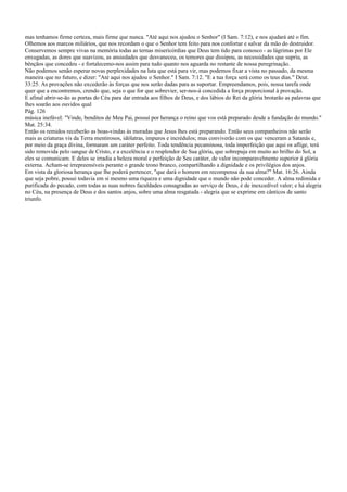 mas tenhamos firme certeza, mais firme que nunca. "Até aqui nos ajudou o Senhor" (I Sam. 7:12), e nos ajudará até o fim.
Olhemos aos marcos miliários, que nos recordam o que o Senhor tem feito para nos confortar e salvar da mão do destruidor.
Conservemos sempre vivas na memória todas as ternas misericórdias que Deus tem tido para conosco - as lágrimas por Ele
enxugadas, as dores que suavizou, as ansiedades que desvaneceu, os temores que dissipou, as necessidades que supriu, as
bênçãos que concedeu - e fortalecemo-nos assim para tudo quanto nos aguarda no restante de nossa peregrinação.
Não podemos senão esperar novas perplexidades na luta que está para vir, mas podemos fixar a vista no passado, da mesma
maneira que no futuro, e dizer: "Até aqui nos ajudou o Senhor." I Sam. 7:12. "E a tua força será como os teus dias." Deut.
33:25. As provações não excederão às forças que nos serão dadas para as suportar. Empreendamos, pois, nossa tarefa onde
quer que a encontremos, crendo que, seja o que for que sobrevier, ser-nos-á concedida a força proporcional à provação.
E afinal abrir-se-ão as portas do Céu para dar entrada aos filhos de Deus, e dos lábios do Rei da glória brotarão as palavras que
lhes soarão aos ouvidos qual
Pág. 126
música inefável: "Vinde, benditos de Meu Pai, possuí por herança o reino que vos está preparado desde a fundação do mundo."
Mat. 25:34.
Então os remidos receberão as boas-vindas às moradas que Jesus lhes está preparando. Então seus companheiros não serão
mais as criaturas vis da Terra mentirosos, idólatras, impuros e incrédulos; mas conviverão com os que venceram a Satanás e,
por meio da graça divina, formaram um caráter perfeito. Toda tendência pecaminosa, toda imperfeição que aqui os aflige, terá
sido removida pelo sangue de Cristo, e a excelência e o resplendor de Sua glória, que sobrepuja em muito ao brilho do Sol, a
eles se comunicam. E deles se irradia a beleza moral e perfeição de Seu caráter, de valor incomparavelmente superior à glória
externa. Acham-se irrepreensíveis perante o grande trono branco, compartilhando a dignidade e os privilégios dos anjos.
Em vista da gloriosa herança que lhe poderá pertencer, "que dará o homem em recompensa da sua alma?" Mat. 16:26. Ainda
que seja pobre, possui todavia em si mesmo uma riqueza e uma dignidade que o mundo não pode conceder. A alma redimida e
purificada do pecado, com todas as suas nobres faculdades consagradas ao serviço de Deus, é de inexcedível valor; e há alegria
no Céu, na presença de Deus e dos santos anjos, sobre uma alma resgatada - alegria que se exprime em cânticos de santo
triunfo.
 