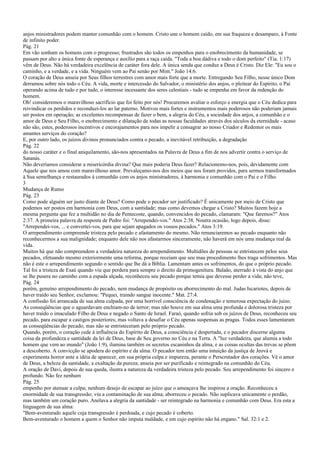 anjos ministradores podem manter comunhão com o homem. Cristo une o homem caído, em sua fraqueza e desamparo, à Fonte
de infinito poder.
Pág. 21
Em vão sonham os homens com o progresso; frustrados são todos os empenhos para o enobrecimento da humanidade, se
passam por alto a única fonte de esperança e auxílio para a raça caída. "Toda a boa dádiva e todo o dom perfeito" (Tia. 1:17)
vêm de Deus. Não há verdadeira excelência de caráter fora dele. A única senda que conduz a Deus é Cristo. Diz Ele: "Eu sou o
caminho, e a verdade, e a vida. Ninguém vem ao Pai senão por Mim." João 14:6.
O coração de Deus anseia por Seus filhos terrestres com amor mais forte que a morte. Entregando Seu Filho, nesse único Dom
derramou sobre nós todo o Céu. A vida, morte e intercessão do Salvador, o ministério dos anjos, o pleitear do Espírito, o Pai
operando acima de tudo e por tudo, o interesse incessante dos seres celestiais - tudo se empenha em favor da redenção do
homem.
Oh! consideremos o maravilhoso sacrifício que foi feito por nós! Procuremos avaliar o esforço e energia que o Céu dedica para
reivindicar os perdidos e reconduzi-los ao lar paterno. Motivos mais fortes e instrumentos mais poderosos não poderiam jamais
ser postos em operação; as excelentes recompensas de fazer o bem, a alegria do Céu, a sociedade dos anjos, a comunhão e o
amor de Deus e Seu Filho, o enobrecimento e dilatação de todas as nossas faculdades através dos séculos da eternidade - acaso
não são, estes, poderosos incentivos e encorajamentos para nos impelir a consagrar ao nosso Criador e Redentor os mais
amantes serviços do coração?
E, por outro lado, os juízos divinos pronunciados contra o pecado, a inevitável retribuição, a degradação
Pág. 22
do nosso caráter e o final aniquilamento, são-nos apresentados na Palavra de Deus a fim de nos advertir contra o serviço de
Satanás.
Não deveríamos considerar a misericórdia divina? Que mais poderia Deus fazer? Relacionemo-nos, pois, devidamente com
Aquele que nos amou com maravilhoso amor. Prevaleçamo-nos dos meios que nos foram providos, para sermos transformados
à Sua semelhança e restaurados à comunhão com os anjos ministradores, à harmonia e comunhão com o Pai e o Filho.
3
Mudança de Rumo
Pág. 23
Como pode alguém ser justo diante de Deus? Como pode o pecador ser justificado? É unicamente por meio de Cristo que
podemos ser postos em harmonia com Deus, com a santidade; mas como devemos chegar a Cristo? Muitos fazem hoje a
mesma pergunta que fez a multidão no dia de Pentecoste, quando, convencidos do pecado, clamaram: "Que faremos?" Atos
2:37. A primeira palavra da resposta de Pedro foi: "Arrependei-vos." Atos 2:38. Noutra ocasião, logo depois, disse:
"Arrependei-vos, ... e convertei-vos, para que sejam apagados os vossos pecados." Atos 3:19.
O arrependimento compreende tristeza pelo pecado e afastamento do mesmo. Não renunciaremos ao pecado enquanto não
reconhecermos a sua malignidade; enquanto dele não nos afastarmos sinceramente, não haverá em nós uma mudança real da
vida.
Muitos há que não compreendem a verdadeira natureza do arrependimento. Multidões de pessoas se entristecem pelos seus
pecados, efetuando mesmo exteriormente uma reforma, porque receiam que seu mau procedimento lhes traga sofrimentos. Mas
não é este o arrependimento segundo o sentido que lhe dá a Bíblia. Lamentam antes os sofrimentos, do que o próprio pecado.
Tal foi a tristeza de Esaú quando viu que perdera para sempre o direito da primogenitura. Balaão, aterrado à vista do anjo que
se lhe pusera no caminho com a espada alçada, reconheceu seu pecado porque temia que devesse perder a vida; não teve,
Pág. 24
porém, genuíno arrependimento do pecado, nem mudança de propósito ou aborrecimento do mal. Judas Iscariotes, depois de
haver traído seu Senhor, exclamou: "Pequei, traindo sangue inocente." Mat. 27:4.
A confissão foi arrancada de sua alma culpada, por uma horrível consciência de condenação e temerosa expectação do juízo.
As conseqüências que o aguardavam enchiam-no de terror; mas não houve em sua alma uma profunda e dolorosa tristeza por
haver traído o imaculado Filho de Deus e negado o Santo de Israel. Faraó, quando sofria sob os juízos de Deus, reconheceu seu
pecado, para escapar a castigos posteriores; mas voltava a desafiar o Céu apenas suspensas as pragas. Todos esses lamentaram
as conseqüências do pecado, mas não se entristeceram pelo próprio pecado.
Quando, porém, o coração cede à influência do Espírito de Deus, a consciência é despertada, e o pecador discerne alguma
coisa da profundeza e santidade da lei de Deus, base de Seu governo no Céu e na Terra. A "luz verdadeira, que alumia a todo
homem que vem ao mundo" (João 1:9), ilumina também os secretos escaninhos da alma, e as coisas ocultas das trevas se põem
a descoberto. A convicção se apodera do espírito e da alma. O pecador tem então uma intuição da justiça de Jeová e
experimenta horror ante a idéia de aparecer, em sua própria culpa e impureza, perante o Perscrutador dos corações. Vê o amor
de Deus, a beleza da santidade, a exaltação da pureza; anseia por ser purificado e reintegrado na comunhão do Céu.
A oração de Davi, depois de sua queda, ilustra a natureza da verdadeira tristeza pelo pecado. Seu arrependimento foi sincero e
profundo. Não fez nenhum
Pág. 25
empenho por atenuar a culpa; nenhum desejo de escapar ao juízo que o ameaçava lhe inspirou a oração. Reconheceu a
enormidade de sua transgressão; viu a contaminação de sua alma; aborreceu o pecado. Não suplicava unicamente o perdão,
mas também um coração puro. Anelava a alegria da santidade - ser reintegrado na harmonia e comunhão com Deus. Era esta a
linguagem de sua alma:
"Bem-aventurado aquele cuja transgressão é perdoada, e cujo pecado é coberto.
Bem-aventurado o homem a quem o Senhor não imputa maldade, e em cujo espírito não há engano." Sal. 32:1 e 2.
 