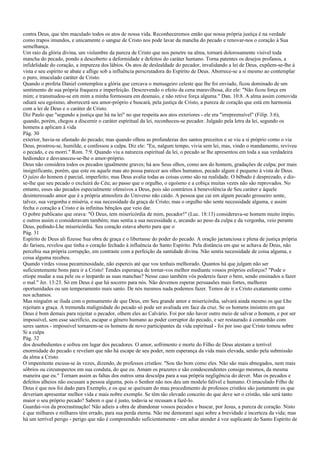contra Deus, que têm maculado todos os atos de nossa vida. Reconheceremos então que nossa própria justiça é na verdade
como trapos imundos, e unicamente o sangue de Cristo nos pode lavar da mancha do pecado e renovar-nos o coração à Sua
semelhança.
Um raio da glória divina, um vislumbre da pureza de Cristo que nos penetre na alma, tornará dolorosamente visível toda
mancha do pecado, pondo a descoberto a deformidade e defeitos do caráter humano. Torna patentes os desejos profanos, a
infidelidade do coração, a impureza dos lábios. Os atos de deslealdade do pecador, invalidando a lei de Deus, expõem-se-lhe à
vista e seu espírito se abate e aflige sob a influência perscrutadora do Espírito de Deus. Aborrece-se a si mesmo ao contemplar
o puro, imaculado caráter de Cristo.
Quando o profeta Daniel contemplou a glória que cercava o mensageiro celeste que lhe foi enviado, ficou dominado de um
sentimento de sua própria fraqueza e imperfeição. Descrevendo o efeito da cena maravilhosa, diz ele: "Não ficou força em
mim; e transmudou-se em mim a minha formosura em desmaio, e não retive força alguma." Dan. 10:8. A alma assim comovida
odiará seu egoísmo, aborrecerá seu amor-próprio e buscará, pela justiça de Cristo, a pureza de coração que está em harmonia
com a lei de Deus e o caráter de Cristo.
Diz Paulo que "segundo a justiça que há na lei" no que respeita aos atos exteriores - ele era "irrepreensível" (Filip. 3:6),
quando, porém, chegou a discernir o caráter espiritual da lei, reconheceu-se pecador. Julgado pela letra da lei, segundo os
homens a aplicam à vida
Pág. 30
exterior, havia-se afastado do pecado; mas quando olhou as profundezas dos santos preceitos e se viu a si próprio como o via
Deus, prostrou-se, humilde, e confessou a culpa. Diz ele: "Eu, nalgum tempo, vivia sem lei, mas, vindo o mandamento, reviveu
o pecado, e eu morri." Rom. 7:9. Quando viu a natureza espiritual da lei, o pecado se lhe apresentou em toda a sua verdadeira
hediondez e desvaneceu-se-lhe o amor-próprio.
Deus não considera todos os pecados igualmente graves; há aos Seus olhos, como aos do homem, gradações de culpa; por mais
insignificante, porém, que este ou aquele mau ato possa parecer aos olhos humanos, pecado algum é pequeno à vista de Deus.
O juízo do homem é parcial, imperfeito; mas Deus avalia todas as coisas como são na realidade. O bêbado é desprezado, e diz-
se-lhe que seu pecado o excluirá do Céu; ao passo que o orgulho, o egoísmo e a cobiça muitas vezes não são reprovados. No
entanto, esses são pecados especialmente ofensivos a Deus, pois são contrários à benevolência de Seu caráter e àquele
desinteressado amor que é a própria atmosfera do Universo não caído. A pessoa que cai em algum pecado grosseiro sente,
talvez, sua vergonha e miséria, e sua necessidade da graça de Cristo; mas o orgulho não sente necessidade alguma, e assim
fecha o coração a Cristo e às infinitas bênçãos que veio dar.
O pobre publicano que orava: "Ó Deus, tem misericórdia de mim, pecador!" (Luc. 18:13) considerava-se homem muito ímpio,
e outros assim o consideravam também; mas sentia a sua necessidade e, arcando ao peso da culpa e da vergonha, veio perante
Deus, pedindo-Lhe misericórdia. Seu coração estava aberto para que o
Pág. 31
Espírito de Deus ali fizesse Sua obra de graça e o libertasse do poder do pecado. A oração jactanciosa e plena de justiça própria
do fariseu, revelou que tinha o coração fechado à influência do Santo Espírito. Pela distância em que se achava de Deus, não
percebia sua própria corrupção, em contraste com a perfeição da santidade divina. Não sentia necessidade de coisa alguma, e
coisa alguma recebeu.
Quando virdes vossa pecaminosidade, não espereis até que vos tenhais melhorado. Quantos há que julgam não ser
suficientemente bons para ir a Cristo! Tendes esperança de tornar-vos melhor mediante vossos próprios esforços? "Pode o
etíope mudar a sua pele ou o leopardo as suas manchas? Nesse caso também vós podereis fazer o bem, sendo ensinados a fazer
o mal." Jer. 13:23. Só em Deus é que há socorro para nós. Não devemos esperar persuasões mais fortes, melhores
oportunidades ou um temperamento mais santo. De nós mesmos nada podemos fazer. Temos de ir a Cristo exatamente como
nos achamos.
Mas ninguém se iluda com o pensamento de que Deus, em Seu grande amor e misericórdia, salvará ainda mesmo os que Lhe
rejeitam a graça. A tremenda malignidade do pecado só pode ser avaliada em face da cruz. Se os homens insistem em que
Deus é bom demais para rejeitar o pecador, olhem eles ao Calvário. Foi por não haver outro meio de salvar o homem, e por ser
impossível, sem esse sacrifício, escapar o gênero humano ao poder corruptor do pecado, e ser restaurado à comunhão com
seres santos - impossível tornarem-se os homens de novo participantes da vida espiritual - foi por isso que Cristo tomou sobre
Si a culpa
Pág. 32
dos desobedientes e sofreu em lugar dos pecadores. O amor, sofrimento e morte do Filho de Deus atestam a terrível
enormidade do pecado e revelam que não há escape de seu poder, nem esperança da vida mais elevada, senão pela submissão
da alma a Cristo.
O impenitente escusa-se às vezes, dizendo, de professos cristãos: "Sou tão bom como eles. Não são mais abnegados, nem mais
sóbrios ou circunspectos em sua conduta, do que eu. Amam os prazeres e são condescendentes consigo mesmos, da mesma
maneira que eu." Tornam assim as faltas dos outros uma desculpa para a sua própria negligência do dever. Mas os pecados e
defeitos alheios não escusam a pessoa alguma, pois o Senhor não nos deu um modelo falível e humano. O imaculado Filho de
Deus é que nos foi dado para Exemplo, e os que se queixam do mau procedimento de professos cristãos são justamente os que
deveriam apresentar melhor vida e mais nobre exemplo. Se têm tão elevado conceito do que deve ser o cristão, não será tanto
maior o seu próprio pecado? Sabem o que é justo, todavia se recusam a fazê-lo.
Guardai-vos da procrastinação! Não adieis a obra de abandonar vossos pecados e buscar, por Jesus, a pureza de coração. Nisto
é que milhares e milhares têm errado, para sua perda eterna. Não me demorarei aqui sobre a brevidade e incerteza da vida; mas
há um terrível perigo - perigo que não é compreendido suficientemente - em adiar atender à voz suplicante do Santo Espírito de
 