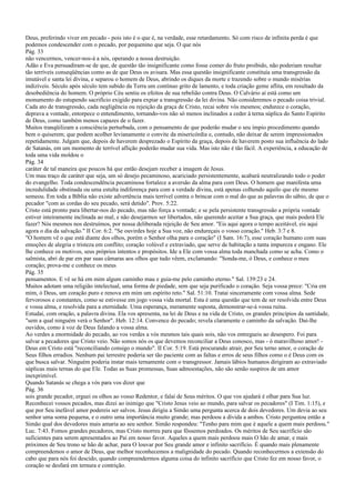 Deus, preferindo viver em pecado - pois isto é o que é, na verdade, esse retardamento. Só com risco de infinita perda é que
podemos condescender com o pecado, por pequenino que seja. O que nós
Pág. 33
não vencermos, vencer-nos-á a nós, operando a nossa destruição.
Adão e Eva persuadiram-se de que, de questão tão insignificante como fosse comer do fruto proibido, não poderiam resultar
tão terríveis conseqüências como as de que Deus os avisara. Mas essa questão insignificante constituía uma transgressão da
imutável e santa lei divina, e separou o homem de Deus, abrindo os diques da morte e trazendo sobre o mundo misérias
indizíveis. Século após século tem subido da Terra um contínuo grito de lamento, e toda criação geme aflita, em resultado da
desobediência do homem. O próprio Céu sentiu os efeitos de sua rebelião contra Deus. O Calvário aí está como um
monumento do estupendo sacrifício exigido para expiar a transgressão da lei divina. Não consideremos o pecado coisa trivial.
Cada ato de transgressão, cada negligência ou rejeição da graça de Cristo, recai sobre vós mesmos; endurece o coração,
deprava a vontade, entorpece o entendimento, tornando-vos não só menos inclinados a ceder à terna súplica do Santo Espírito
de Deus, como também menos capazes de o fazer.
Muitos tranqüilizam a consciência perturbada, com o pensamento de que poderão mudar o seu ímpio procedimento quando
bem o quiserem; que podem acolher levianamente o convite da misericórdia e, contudo, não deixar de serem impressionados
repetidamente. Julgam que, depois de haverem desprezado o Espírito da graça, depois de haverem posto sua influência do lado
de Satanás, em um momento de terrível aflição poderão mudar sua vida. Mas isto não é tão fácil. A experiência, a educação de
toda uma vida moldou o
Pág. 34
caráter de tal maneira que poucos há que então desejam receber a imagem de Jesus.
Um mau traço de caráter que seja, um só desejo pecaminoso, acariciado persistentemente, acabará neutralizando todo o poder
do evangelho. Toda condescendência pecaminosa fortalece a aversão da alma para com Deus. O homem que manifesta uma
incredulidade obstinada ou uma estulta indiferença para com a verdade divina, está apenas colhendo aquilo que ele mesmo
semeou. Em toda a Bíblia não existe advertência mais terrível contra o brincar com o mal do que as palavras do sábio, de que o
pecador "com as cordas do seu pecado, será detido". Prov. 5:22.
Cristo está pronto para libertar-nos do pecado, mas não força a vontade; e se pela persistente transgressão a própria vontade
estiver inteiramente inclinada ao mal, e não desejarmos ser libertados, não querendo aceitar a Sua graça, que mais poderá Ele
fazer? Nós mesmos nos destruímos, por nossa deliberada rejeição de Seu amor. "Eis aqui agora o tempo aceitável, eis aqui
agora o dia da salvação." II Cor. 6:2. "Se ouvirdes hoje a Sua voz, não endureçais o vosso coração." Heb. 3:7 e 8.
"O homem vê o que está diante dos olhos, porém o Senhor olha para o coração" (I Sam. 16:7), esse coração humano com suas
emoções de alegria e tristeza em conflito; coração volúvel e extraviado, que serve de habitação a tanta impureza e engano. Ele
lhe conhece os motivos, seus próprios intentos e propósitos. Ide a Ele com vossa alma toda manchada como se acha. Como o
salmista, abri de par em par suas câmaras aos olhos que tudo vêem, exclamando: "Sonda-me, ó Deus, e conhece o meu
coração; prova-me e conhece os meus
Pág. 35
pensamentos. E vê se há em mim algum caminho mau e guia-me pelo caminho eterno." Sal. 139:23 e 24.
Muitos adotam uma religião intelectual, uma forma de piedade, sem que seja purificado o coração. Seja vossa prece: "Cria em
mim, ó Deus, um coração puro e renova em mim um espírito reto." Sal. 51:10. Tratai sinceramente com vossa alma. Sede
fervorosos e constantes, como se estivesse em jogo vossa vida mortal. Esta é uma questão que tem de ser resolvida entre Deus
e vossa alma, e resolvida para a eternidade. Uma esperança, meramente suposta, demonstrar-se-á vossa ruína.
Estudai, com oração, a palavra divina. Ela vos apresenta, na lei de Deus e na vida de Cristo, os grandes princípios da santidade,
"sem a qual ninguém verá o Senhor". Heb. 12:14. Convence do pecado; revela claramente o caminho da salvação. Dai-lhe
ouvidos, como à voz de Deus falando a vossa alma.
Ao verdes a enormidade do pecado, ao vos verdes a vós mesmos tais quais sois, não vos entregueis ao desespero. Foi para
salvar a pecadores que Cristo veio. Não somos nós os que devemos reconciliar a Deus conosco, mas - ó maravilhoso amor! -
Deus em Cristo está "reconciliando consigo o mundo". II Cor. 5:19. Está procurando atrair, por Seu terno amor, o coração de
Seus filhos erradios. Nenhum pai terrestre poderia ser tão paciente com as faltas e erros de seus filhos como o é Deus com os
que busca salvar. Ninguém poderia instar mais ternamente com o transgressor. Jamais lábios humanos dirigiram ao extraviado
súplicas mais ternas do que Ele. Todas as Suas promessas, Suas admoestações, não são senão suspiros de um amor
inexprimível.
Quando Satanás se chega a vós para vos dizer que
Pág. 36
sois grande pecador, erguei os olhos ao vosso Redentor, e falai de Seus méritos. O que vos ajudará é olhar para Sua luz.
Reconhecei vossos pecados, mas dizei ao inimigo que "Cristo Jesus veio ao mundo, para salvar os pecadores" (I Tim. 1:15), e
que por Seu inefável amor podereis ser salvos. Jesus dirigiu a Simão uma pergunta acerca de dois devedores. Um devia ao seu
senhor uma soma pequena, e o outro uma importância muito grande; mas perdoou a dívida a ambos. Cristo perguntou então a
Simão qual dos devedores mais amaria ao seu senhor. Simão respondeu: "Tenho para mim que é aquele a quem mais perdoou."
Luc. 7:43. Fomos grandes pecadores, mas Cristo morreu para que fôssemos perdoados. Os méritos de Seu sacrifício são
suficientes para serem apresentados ao Pai em nosso favor. Aqueles a quem mais perdoou mais O hão de amar, e mais
próximos de Seu trono se hão de achar, para O louvar por Seu grande amor e infinito sacrifício. É quando mais plenamente
compreendemos o amor de Deus, que melhor reconhecemos a malignidade do pecado. Quando reconhecermos a extensão do
cabo que para nós foi descido, quando compreendermos alguma coisa do infinito sacrifício que Cristo fez em nosso favor, o
coração se desfará em ternura e contrição.
 