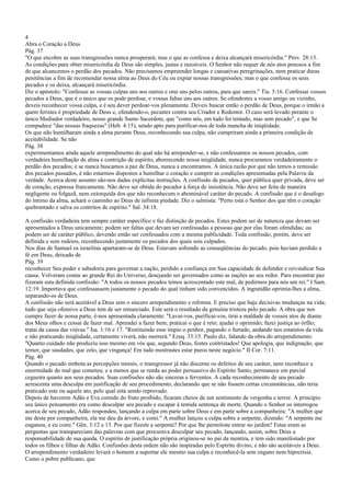 4
Abra o Coração a Deus
Pág. 37
"O que encobre as suas transgressões nunca prosperará; mas o que as confessa e deixa alcançará misericórdia." Prov. 28:13.
As condições para obter misericórdia de Deus são simples, justas e razoáveis. O Senhor não requer de nós atos penosos a fim
de que alcancemos o perdão dos pecados. Não precisamos empreender longas e cansativas peregrinações, nem praticar duras
penitências a fim de recomendar nossa alma ao Deus do Céu ou expiar nossas transgressões; mas o que confessa os seus
pecados e os deixa, alcançará misericórdia.
Diz o apóstolo: "Confessai as vossas culpas uns aos outros e orai uns pelos outros, para que sareis." Tia. 5:16. Confessai vossos
pecados a Deus, que é o único que os pode perdoar, e vossas faltas uns aos outros. Se ofendestes a vosso amigo ou vizinho,
deveis reconhecer vossa culpa, e é seu dever perdoar-vos plenamente. Deveis buscar então o perdão de Deus, porque o irmão a
quem feristes é propriedade de Deus e, ofendendo-o, pecastes contra seu Criador e Redentor. O caso será levado perante o
único Mediador verdadeiro, nosso grande Sumo Sacerdote, que "como nós, em tudo foi tentado, mas sem pecado", e que Se
compadece "das nossas fraquezas" (Heb. 4:15), sendo apto para purificar-nos de toda mancha de iniqüidade.
Os que não humilharam ainda a alma perante Deus, reconhecendo sua culpa, não cumpriram ainda a primeira condição de
aceitabilidade. Se não
Pág. 38
experimentamos ainda aquele arrependimento do qual não há arrepender-se, e não confessamos os nossos pecados, com
verdadeira humilhação de alma e contrição de espírito, aborrecendo nossa iniqüidade, nunca procuramos verdadeiramente o
perdão dos pecados; e se nunca buscamos a paz de Deus, nunca a encontramos. A única razão por que não temos a remissão
dos pecados passados, é não estarmos dispostos a humilhar o coração e cumprir as condições apresentadas pela Palavra da
verdade. Acerca deste assunto são-nos dadas explícitas instruções. A confissão de pecados, quer pública quer privada, deve ser
de coração, expressa francamente. Não deve ser obtida do pecador à força de insistência. Não deve ser feita de maneira
negligente ou folgazã, nem extorquida dos que não reconhecem o abominável caráter do pecado. A confissão que é o desafogo
do íntimo da alma, achará o caminho ao Deus de infinita piedade. Diz o salmista: "Perto está o Senhor dos que têm o coração
quebrantado e salva os contritos de espírito." Sal. 34:18.
A confissão verdadeira tem sempre caráter específico e faz distinção de pecados. Estes podem ser de natureza que devam ser
apresentados a Deus unicamente; podem ser faltas que devam ser confessadas a pessoas que por elas foram ofendidas; ou
podem ser de caráter público, devendo então ser confessados com a mesma publicidade. Toda confissão, porém, deve ser
definida e sem rodeios, reconhecendo justamente os pecados dos quais sois culpados.
Nos dias de Samuel os israelitas apartaram-se de Deus. Estavam sofrendo as conseqüências do pecado, pois haviam perdido a
fé em Deus, deixado de
Pág. 39
reconhecer Seu poder e sabedoria para governar a nação, perdido a confiança em Sua capacidade de defender e reivindicar Sua
causa. Volveram costas ao grande Rei do Universo, desejando ser governados como as nações ao seu redor. Para encontrar paz
fizeram esta definida confissão: "A todos os nossos pecados temos acrescentado este mal, de pedirmos para nós um rei." I Sam.
12:19. Importava que confessassem justamente o pecado do qual tinham sido convencidos. A ingratidão oprimia-lhes a alma,
separando-os de Deus.
A confissão não será aceitável a Deus sem o sincero arrependimento e reforma. E preciso que haja decisivas mudanças na vida;
tudo que seja ofensivo a Deus tem de ser renunciado. Este será o resultado da genuína tristeza pelo pecado. A obra que nos
cumpre fazer de nossa parte, é-nos apresentada claramente: "Lavai-vos, purificai-vos, tirai a maldade de vossos atos de diante
dos Meus olhos e cessai de fazer mal. Aprendei a fazer bem; praticai o que é reto; ajudai o oprimido; fazei justiça ao órfão;
tratai da causa das viúvas." Isa. 1:16 e 17. "Restituindo esse ímpio o penhor, pagando o furtado, andando nos estatutos da vida
e não praticando iniqüidade, certamente viverá, não morrerá." Ezeq. 33:15. Paulo diz, falando da obra do arrependimento:
"Quanto cuidado não produziu isso mesmo em vós que, segundo Deus, fostes contristados! Que apologia, que indignação, que
temor, que saudades, que zelo, que vingança! Em tudo mostrastes estar puros neste negócio." II Cor. 7:11.
Pág. 40
Quando o pecado embota as percepções morais, o transgressor já não discerne os defeitos de seu caráter, nem reconhece a
enormidade do mal que cometeu; e a menos que se renda ao poder persuasivo do Espírito Santo, permanece em parcial
cegueira quanto aos seus pecados. Suas confissões não são sinceras e ferventes. A cada reconhecimento de seu pecado
acrescenta uma desculpa em justificação de seu procedimento, declarando que se não fossem certas circunstâncias, não teria
praticado este ou aquele ato, pelo qual está sendo reprovado.
Depois de haverem Adão e Eva comido do fruto proibido, ficaram cheios de um sentimento de vergonha e terror. A princípio
seu único pensamento era como desculpar seu pecado e escapar à temida sentença de morte. Quando o Senhor os interrogou
acerca de seu pecado, Adão respondeu, lançando a culpa em parte sobre Deus e em parte sobre a companheira: "A mulher que
me deste por companheira, ela me deu da árvore, e comi." A mulher lançou a culpa sobre a serpente, dizendo: "A serpente me
enganou, e eu comi." Gên. 3:12 e 13. Por que fizeste a serpente? Por que lhe permitiste entrar no jardim? Estas eram as
perguntas que transpareciam das palavras com que procurava desculpar seu pecado, lançando, assim, sobre Deus a
responsabilidade de sua queda. O espírito de justificação própria originou-se no pai da mentira, e tem sido manifestado por
todos os filhos e filhas de Adão. Confissões desta ordem não são inspiradas pelo Espírito divino, e não são aceitáveis a Deus.
O arrependimento verdadeiro levará o homem a suportar ele mesmo sua culpa e reconhecê-la sem engano nem hipocrisia.
Como o pobre publicano, que
 
