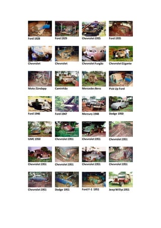 Ford 1928 Ford 1929 Chevrolet1935 Ford 1935
Chevrolet Chevrolet ChevroletFurgão ChevroletGigante
Moto Zündapp Caminhão MercedesBenz Pick Up Ford
Ford 1946 Ford 1947 Mercury 1948 Dodge 1950
GMC1950 Chevrolet1951 Chevrolet1951 Chevrolet1951
Chevrolet1951 Chevrolet1951 Chevrolet1951 Chevrolet1951
Chevrolet1951 Dodge 1951 Ford F-1 1951 JeepWillys1951
 