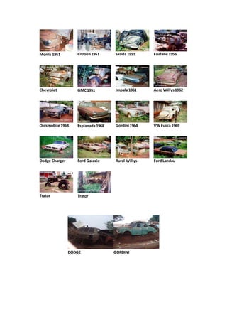 Morris 1951 Citroen1951 Skoda 1951 Fairlane 1956
Chevrolet GMC1951 Impala 1961 Aero Willys1962
Oldsmobile 1963 Esplanada 1968 Gordini 1964 VW Fusca 1969
Dodge Charger Ford Galaxie Rural Willys Ford Landau
Trator Trator
DODGE GORDINI
 