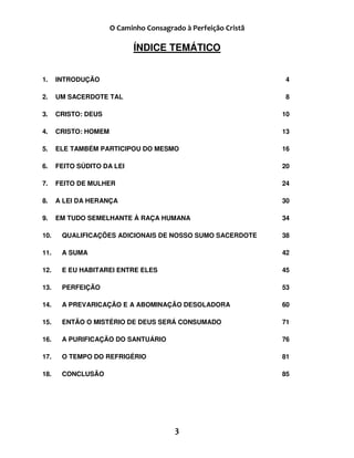 )
ÍNDICE TEMÁTICO
1. INTRODUÇÃO 4
2. UM SACERDOTE TAL 8
3. CRISTO: DEUS 10
4. CRISTO: HOMEM 13
5. ELE TAMBÉM PARTICIPOU DO MESMO 16
6. FEITO SÚDITO DA LEI 20
7. FEITO DE MULHER 24
8. A LEI DA HERANÇA 30
9. EM TUDO SEMELHANTE À RAÇA HUMANA 34
10. QUALIFICAÇÕES ADICIONAIS DE NOSSO SUMO SACERDOTE 38
11. A SUMA 42
12. E EU HABITAREI ENTRE ELES 45
13. PERFEIÇÃO 53
14. A PREVARICAÇÃO E A ABOMINAÇÃO DESOLADORA 60
15. ENTÃO O MISTÉRIO DE DEUS SERÁ CONSUMADO 71
16. A PURIFICAÇÃO DO SANTUÁRIO 76
17. O TEMPO DO REFRIGÉRIO 81
18. CONCLUSÃO 85
 